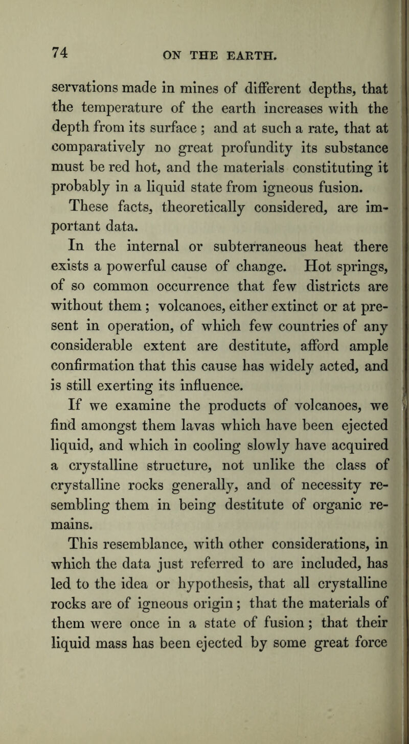 servations made in mines of different depths, that the temperature of the earth increases with the depth from its surface ; and at such a rate, that at comparatively no great profundity its substance must be red hot, and the materials constituting it probably in a liquid state from igneous fusion. These facts, theoretically considered, are im- portant data. In the internal or subterraneous heat there exists a powerful cause of change. Hot springs, of so common occurrence that few districts are without them ; volcanoes, either extinct or at pre- sent in operation, of which few countries of any considerable extent are destitute, afford ample confirmation that this cause has widely acted, and is still exerting its influence. If we examine the products of volcanoes, we i find amongst them lavas which have been ejected liquid, and which in cooling slowly have acquired a crystalline structure, not unlike the class of crystalline rocks generally, and of necessity re- sembling them in being destitute of organic re- mains. This resemblance, with other considerations, in which the data just referred to are included, has led to the idea or hypothesis, that all crystalline rocks are of igneous origin ; that the materials of them were once in a state of fusion; that their liquid mass has been ejected by some great force