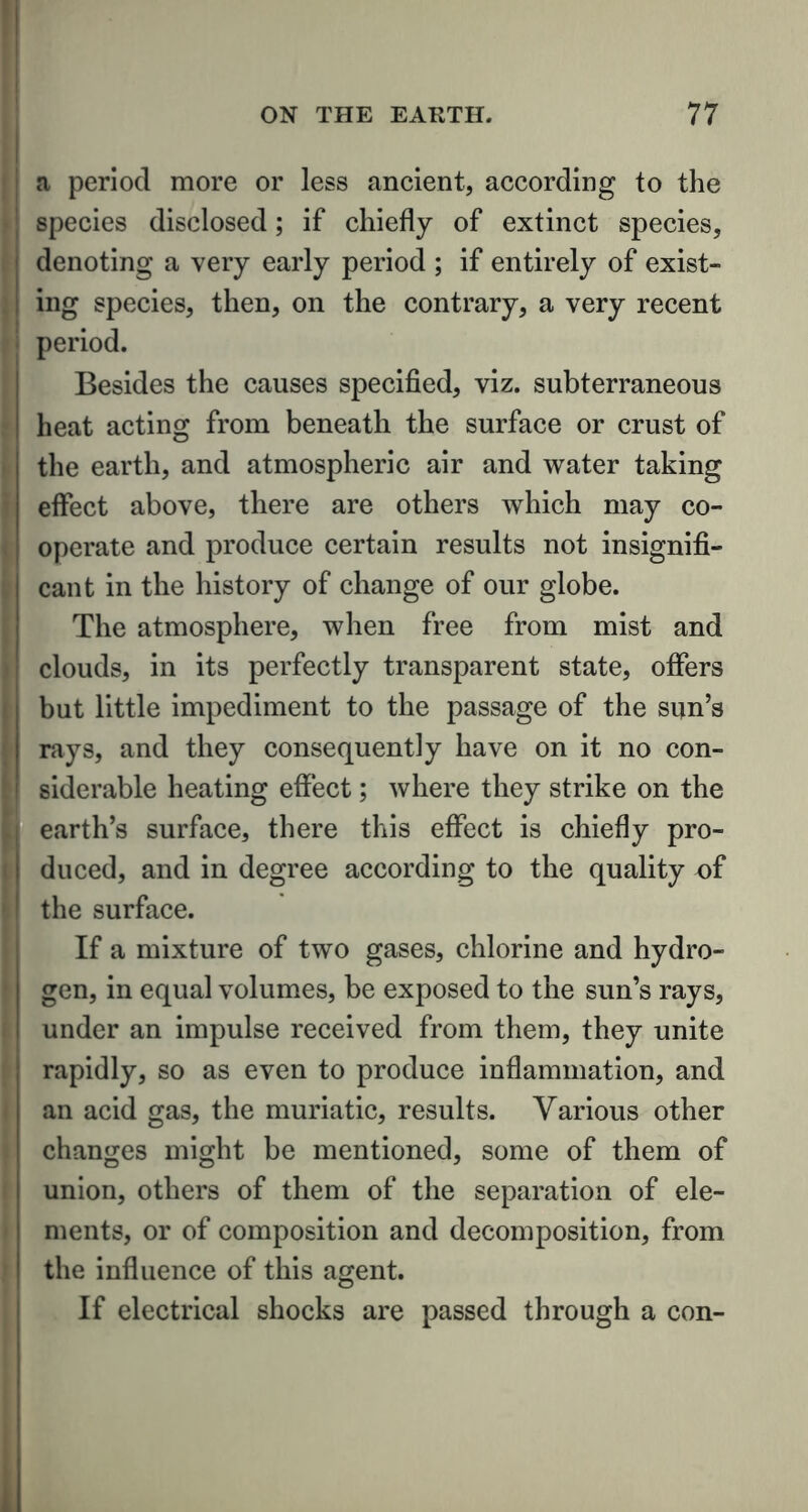 a period more or less ancient, according to the species disclosed; if chiefly of extinct species, denoting a very early period ; if entirely of exist- ing species, then, on the contrary, a very recent period. Besides the causes specified, viz. subterraneous heat acting from beneath the surface or crust of the earth, and atmospheric air and water taking effect above, there are others which may co- operate and produce certain results not insignifi- cant in the history of change of our globe. The atmosphere, when free from mist and clouds, in its perfectly transparent state, offers but little impediment to the passage of the sun’s rays, and they consequently have on it no con- siderable heating effect; where they strike on the earth’s surface, there this effect is chiefly pro- duced, and in degree according to the quality of the surface. If a mixture of two gases, chlorine and hydro- gen, in equal volumes, be exposed to the sun’s rays, under an impulse received from them, they unite rapidly, so as even to produce inflammation, and an acid gas, the muriatic, results. Various other changes might be mentioned, some of them of union, others of them of the separation of ele- ments, or of composition and decomposition, from the influence of this agent. If electrical shocks are passed through a con-