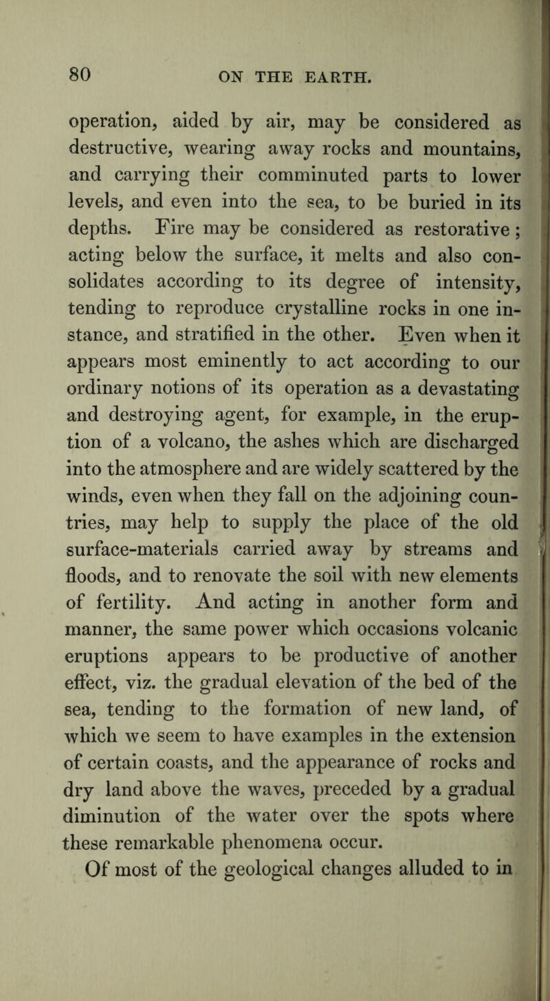 operation, aided by air, may be considered as destructive, wearing away rocks and mountains, and carrying their comminuted parts to lower levels, and even into the sea, to be buried in its depths. Fire may be considered as restorative; acting below the surface, it melts and also con- solidates according to its degree of intensity, tending to reproduce crystalline rocks in one in- stance, and stratified in the other. Even when it appears most eminently to act according to our ordinary notions of its operation as a devastating and destroying agent, for example, in the erup- tion of a volcano, the ashes which are discharged into the atmosphere and are widely scattered by the winds, even when they fall on the adjoining coun- tries, may help to supply the place of the old surface-materials carried away by streams and floods, and to renovate the soil with new elements of fertility. And acting in another form and manner, the same power which occasions volcanic eruptions appears to be productive of another effect, viz. the gradual elevation of the bed of the sea, tending to the formation of new land, of which we seem to have examples in the extension of certain coasts, and the appearance of rocks and dry land above the waves, preceded by a gradual diminution of the water over the spots where these remarkable phenomena occur. Of most of the geological changes alluded to in