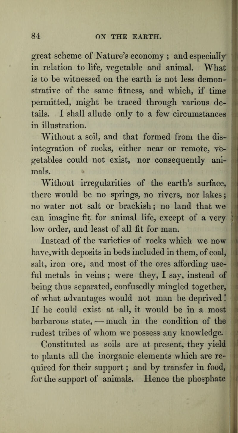 great scheme of Nature’s economy ; and especially in relation to life, vegetable and animal. What is to be witnessed on the earth is not less demon- strative of the same fitness, and which, if time permitted, might be traced through various de- tails. I shall allude only to a few circumstances in illustration. Without a soil, and that formed from the dis- integration of rocks, either near or remote, ve- getables could not exist, nor consequently ani- mals. * Without irregularities of the earth’s surface, there would be no springs, no rivers, nor lakes; no water not salt or brackish; no land that we can imagine fit for animal life, except of a very 11 low order, and least of all fit for man. Instead of the varieties of rocks which we now have, with deposits in beds included in them, of coal, salt, iron ore, and most of the ores affording use- ful metals in veins; were they, I say, instead of being thus separated, confusedly mingled together, of what advantages would not man be deprived ! If he could exist at all, it would be in a most barbarous state, — much in the condition of the rudest tribes of whom we possess any knowledge. Constituted as soils are at present, they yield to plants all the inorganic elements which are re- quired for their support; and by transfer in food, for the support of animals. Hence the phosphate