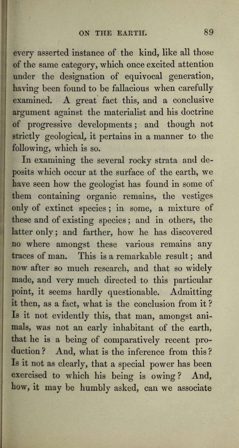 every asserted instance of the kind, like all those of the same category, which once excited attention under the designation of equivocal generation, having been found to be fallacious when carefully examined. A great fact this, and a conclusive argument against the materialist and his doctrine of progressive developments; and though not strictly geological, it pertains in a manner to the following, which is so. In examining the several rocky strata and de- posits which occur at the surface of the earth, we have seen how the geologist has found in some of them containing organic remains, the vestiges only of extinct species ; in some, a mixture of these and of existing species; and in others, the latter only; and farther, how he has discovered no where amongst these various remains any traces of man. This is a remarkable result; and now after so much research, and that so widely made, and very much directed to this particular point, it seems hardly questionable. Admitting it then, as a fact, what is the conclusion from it ? Is it not evidently this, that man, amongst ani- mals, was not an early inhabitant of the earth, that he is a being of comparatively recent pro- duction ? And, what is the inference from this ? Is it not as clearly, that a special power has been exercised to which his being is owing ? And, how, it may be humbly asked, can we associate