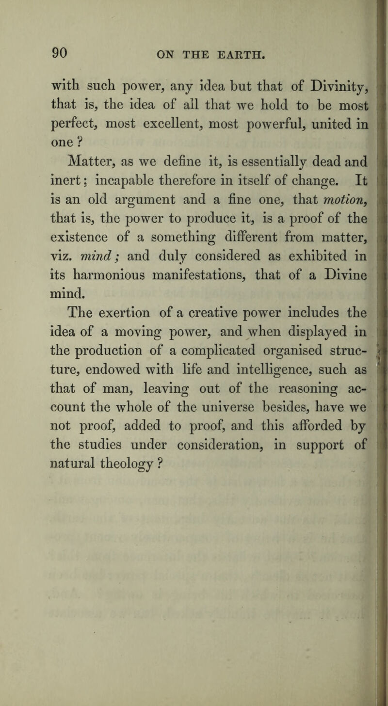 with such power, any idea but that of Divinity, that is, the idea of all that we hold to be most perfect, most excellent, most powerful, united in one ? Matter, as we define it, is essentially dead and inert; incapable therefore in itself of change. It is an old argument and a fine one, that motion, that is, the power to produce it, is a proof of the existence of a something different from matter, viz. mind; and duly considered as exhibited in its harmonious manifestations, that of a Divine mind. The exertion of a creative power includes the idea of a moving power, and when displayed in the production of a complicated organised struc- ture, endowed with life and intelligence, such as that of man, leaving out of the reasoning ac- count the whole of the universe besides, have we not proof, added to proof, and this afforded by the studies under consideration, in support of natural theology ?