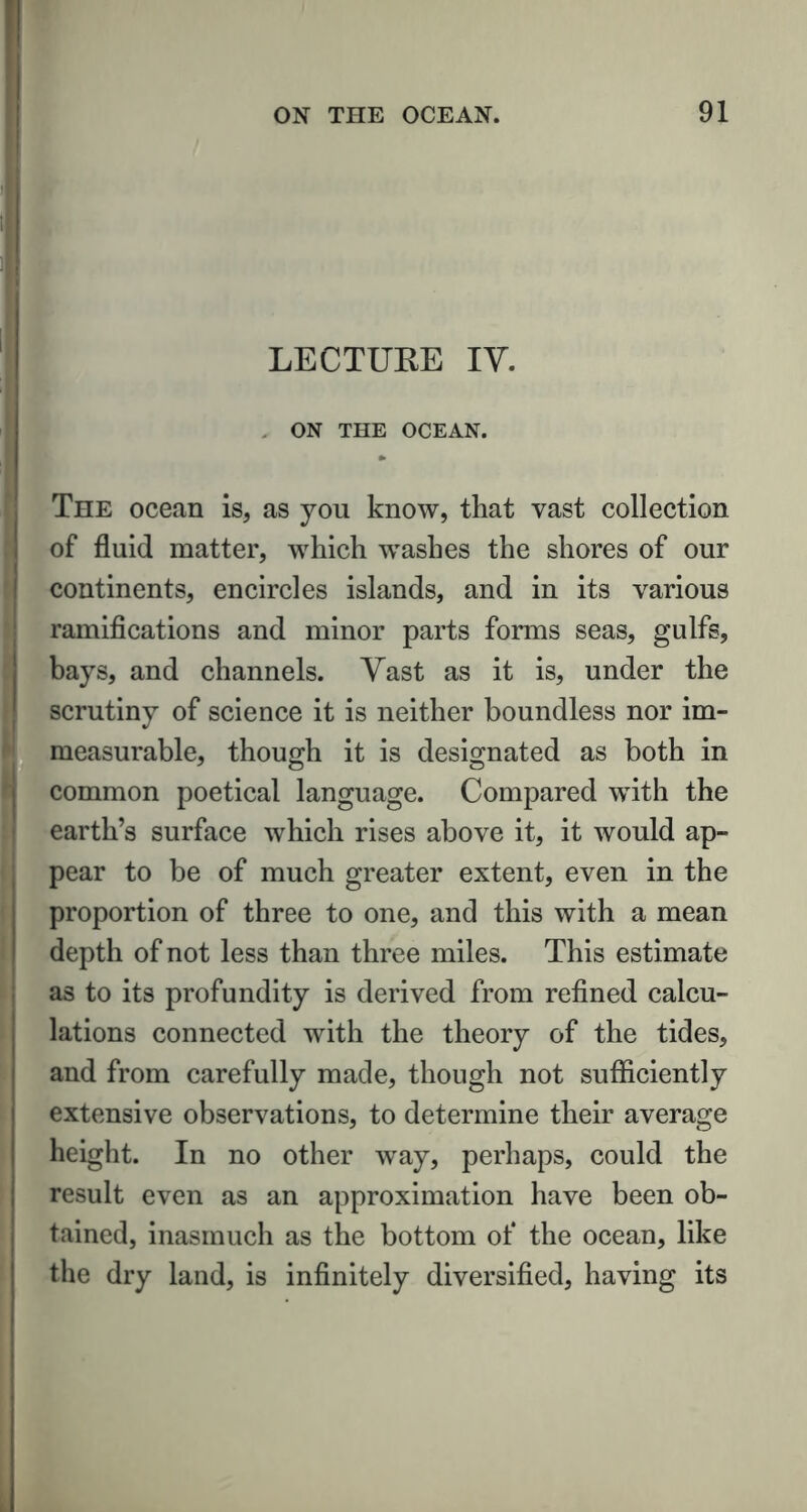 LECTURE IV. . ON THE OCEAN. * The ocean is, as you know, that vast collection of fluid matter, which washes the shores of our continents, encircles islands, and in its various ramifications and minor parts forms seas, gulfs, bays, and channels. Vast as it is, under the scrutiny of science it is neither boundless nor im- measurable, though it is designated as both in common poetical language. Compared with the earth’s surface which rises above it, it would ap- pear to be of much greater extent, even in the proportion of three to one, and this with a mean depth of not less than three miles. This estimate as to its profundity is derived from refined calcu- lations connected with the theory of the tides, and from carefully made, though not sufficiently extensive observations, to determine their average height. In no other way, perhaps, could the result even as an approximation have been ob- tained, inasmuch as the bottom of the ocean, like the dry land, is infinitely diversified, having its