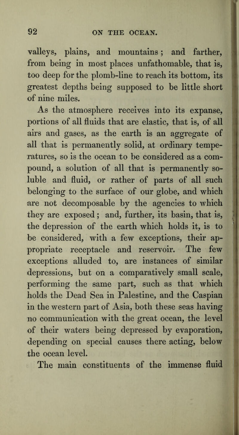 valleys, plains, and mountains; and farther, from being in most places unfathomable, that is, too deep for the plomb-line to reach its bottom, its greatest depths being supposed to be little short of nine miles. As the atmosphere receives into its expanse, portions of all fluids that are elastic, that is, of all airs and gases, as the earth is an aggregate of all that is permanently solid, at ordinary tempe- ratures, so is the ocean to be considered as a com- pound, a solution of all that is permanently so- luble and fluid, or rather of parts of all such belonging to the surface of our globe, and which are not decomposable by the agencies to which they are exposed ; and, further, its basin, that is, the depression of the earth which holds it, is to be considered, with a few exceptions, their ap- propriate receptacle and reservoir. The few exceptions alluded to, are instances of similar depressions, but on a comparatively small scale, performing the same part, such as that which holds the Dead Sea in Palestine, and the Caspian in the western part of Asia, both these seas having no communication with the great ocean, the level of their waters being depressed by evaporation, depending on special causes there acting, below the ocean level. The main constituents of the immense fluid