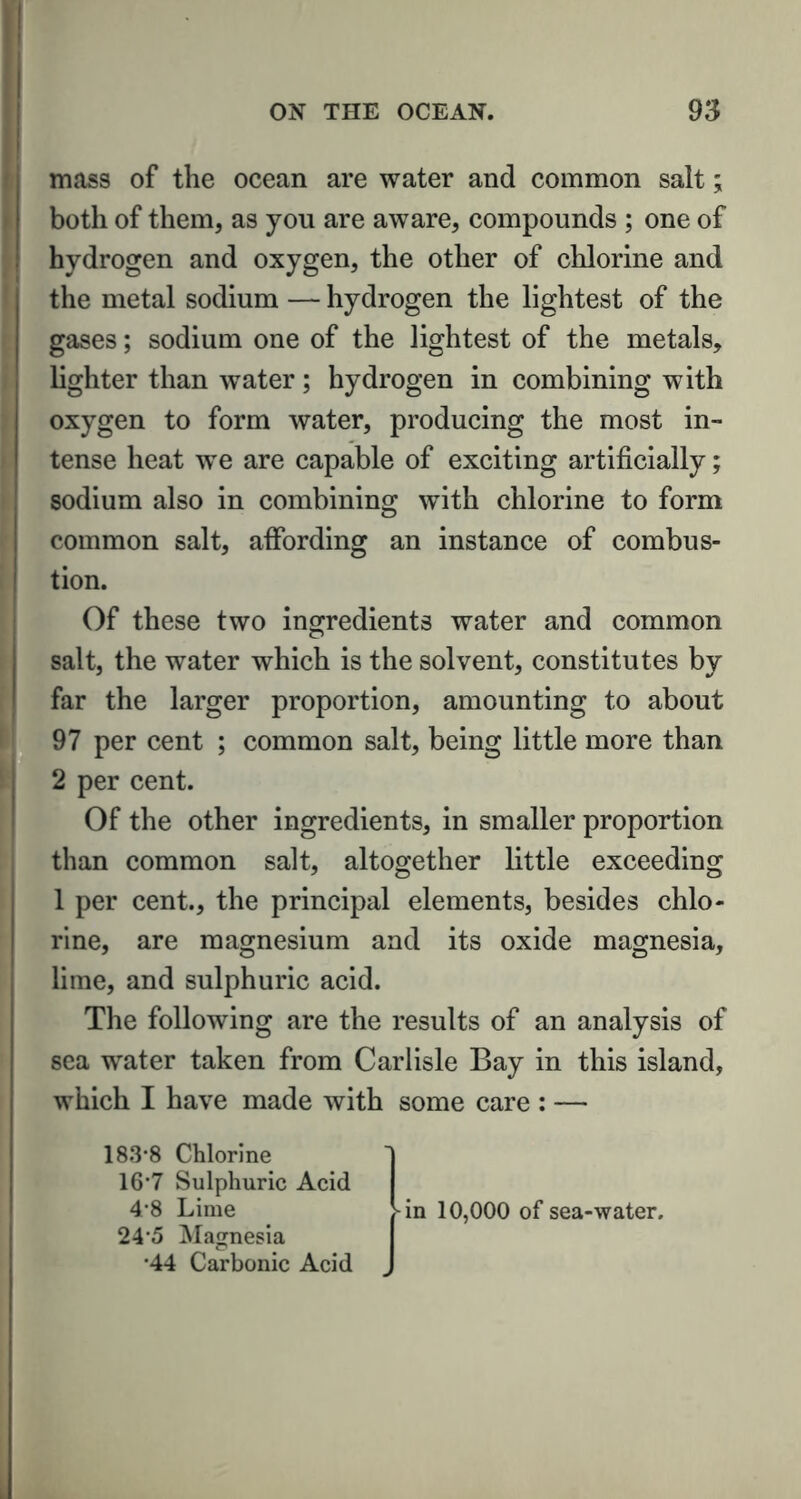 mass of the ocean are water and common salt; both of them, as you are aware, compounds ; one of hydrogen and oxygen, the other of chlorine and the metal sodium — hydrogen the lightest of the gases; sodium one of the lightest of the metals, lighter than water ; hydrogen in combining with oxygen to form water, producing the most in- tense heat we are capable of exciting artificially; sodium also in combining with chlorine to form common salt, affording an instance of combus- tion. Of these two ingredients water and common salt, the water which is the solvent, constitutes by far the larger proportion, amounting to about 97 per cent ; common salt, being little more than 2 per cent. Of the other ingredients, in smaller proportion than common salt, altogether little exceeding 1 per cent., the principal elements, besides chlo- rine, are magnesium and its oxide magnesia, lime, and sulphuric acid. The following are the results of an analysis of sea water taken from Carlisle Bay in this island, which I have made with some care : — 183*8 Chlorine 16*7 Sulphuric Acid 4*8 Lime 24*5 Magnesia *44 Carbonic Acid -in 10,000 of sea-water.