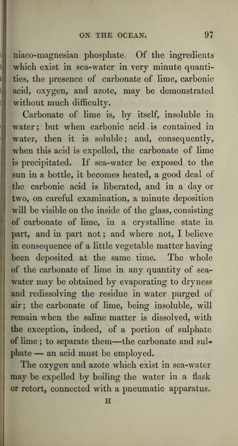 niaco-magnesian phosphate. Of the ingredients which exist in sea-water in very minute quanti- ties, the presence of carbonate of lime, carbonic acid, oxygen, and azote, may be demonstrated without much difficulty. Carbonate of lime is, by itself, insoluble in water; but when carbonic acid - is contained in water, then it is soluble; and, consequently, when this acid is expelled, the carbonate of lime is precipitated. If sea-water be exposed to the sun in a bottle, it becomes heated, a good deal of the carbonic acid is liberated, and in a day or two, on careful examination, a minute deposition will be visible on the inside of the glass, consisting of carbonate of lime, in a crystalline state in part, and in part not; and where not, I believe in consequence of a little vegetable matter having been deposited at the same time. The whole of the carbonate of lime in any quantity of sea- water may be obtained by evaporating to dryness and redissolving the residue in water purged of air; the carbonate of lime, being insoluble, will remain when the saline matter is dissolved, with the exception, indeed, of a portion of sulphate of lime ; to separate them—the carbonate and sul- phate — an acid must be employed. The oxygen and azote which exist in sea-water may be expelled by boiling the water in a flask or retort, connected with a pneumatic apparatus. H