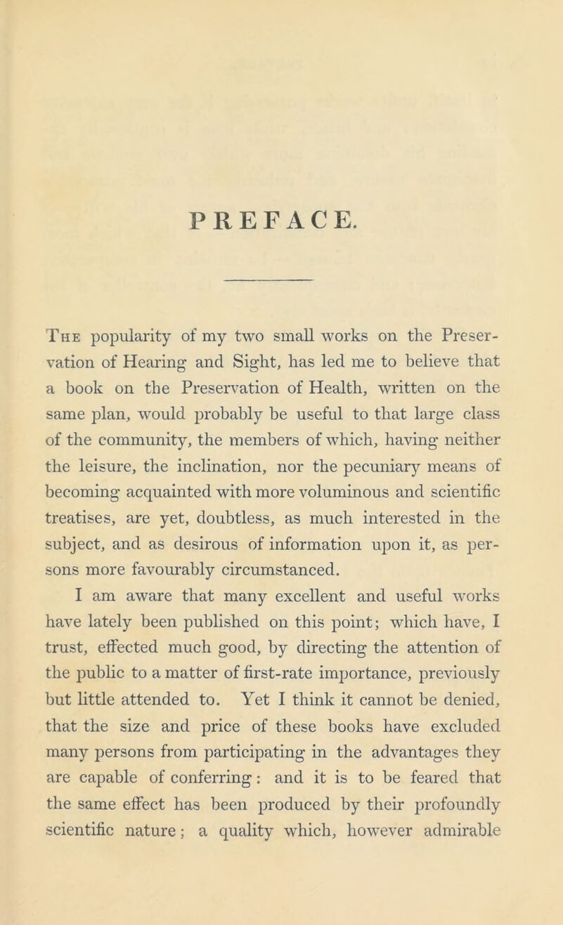 PREFACE. The popularity of my two small works on the Preser- vation of Hearing and Sight, has led me to believe that a book on the Preservation of Health, written on the same plan, would probably be useful to that large class of the community, the members of which, having neither the leisure, the inclination, nor the pecuniary means of becoming acquainted with more voluminous and scientific treatises, are yet, doubtless, as much interested in the subject, and as desirous of information upon it, as per- sons more favourably circumstanced. I am aware that many excellent and useful works have lately been published on this point; which have, I trust, effected much good, by directing the attention of the public to a matter of first-rate importance, previously but little attended to. Yet I think it cannot be denied, that the size and price of these books have excluded many persons from participating in the advantages they are capable of conferring: and it is to be feared that the same effect has been produced by their profoundly scientific nature; a quality which, however admirable