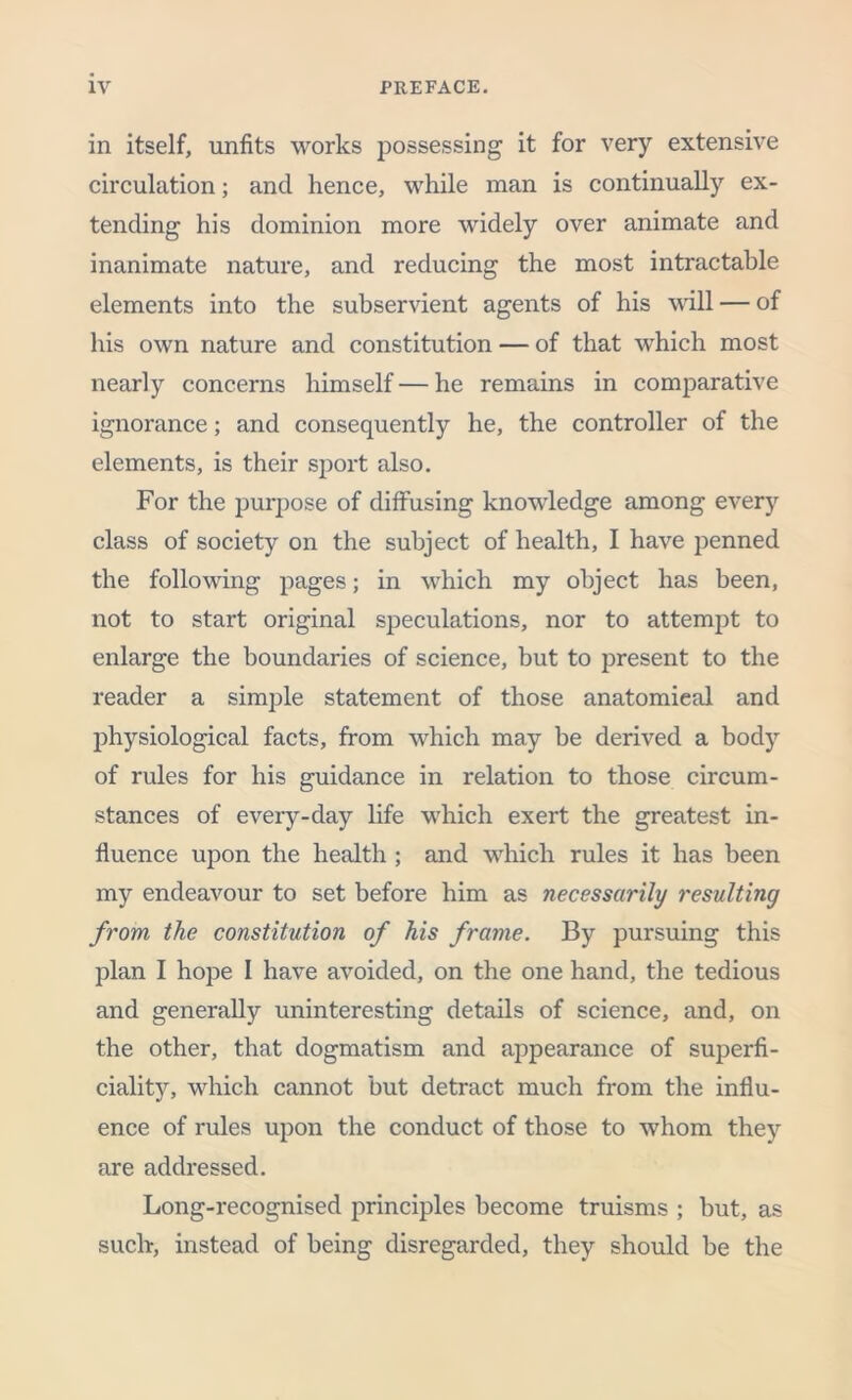 in itself, unfits works possessing it for very extensive circulation; ancl hence, while man is continually ex- tending his dominion more widely over animate and inanimate nature, and reducing the most intractable elements into the subservient agents of his will — of his own nature and constitution — of that which most nearly concerns himself — he remains in comparative ignorance; and consequently he, the controller of the elements, is their sport also. For the purpose of diffusing knowledge among every class of society on the subject of health, I have penned the following pages; in which my object has been, not to start original speculations, nor to attempt to enlarge the boundaries of science, but to present to the reader a simple statement of those anatomical and physiological facts, from which may be derived a body of rules for his guidance in relation to those circum- stances of every-day life which exert the greatest in- fluence upon the health ; and which rules it has been my endeavour to set before him as necessarily resulting from the constitution of his frame. By pursuing this plan I hope I have avoided, on the one hand, the tedious and generally uninteresting details of science, and, on the other, that dogmatism and appearance of superfi- ciality, which cannot but detract much from the influ- ence of rules upon the conduct of those to whom they are addressed. Long-recognised principles become truisms ; but, as such, instead of being disregarded, they should be the