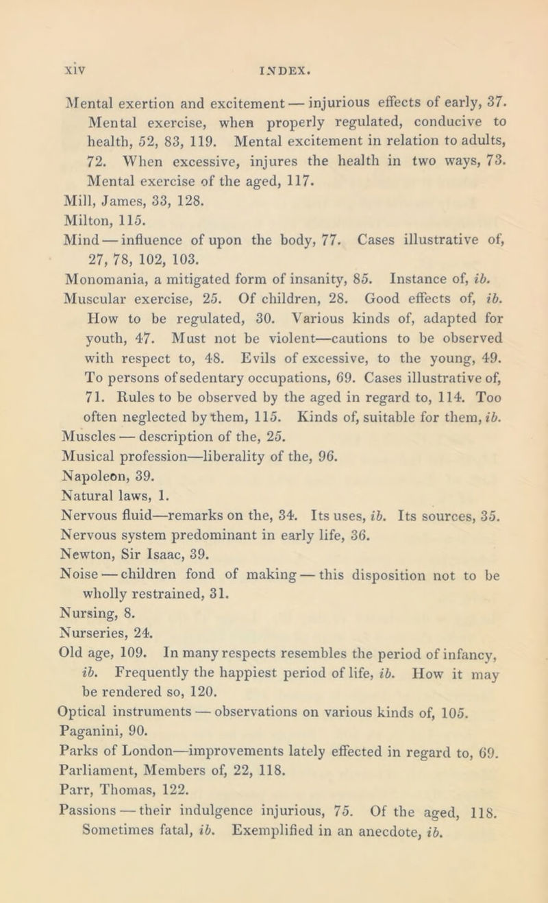 Mental exertion and excitement — injurious effects of early, 37. Mental exercise, when properly regulated, conducive to health, 52, 83, 119. Mental excitement in relation to adults, 72. When excessive, injures the health in two ways, 73. Mental exercise of the aged, 117. Mill, James, 33, 128. Milton, 115. Mind — influence of upon the body, 77. Cases illustrative of, 27, 78, 102, 103. Monomania, a mitigated form of insanity, 85. Instance of, ib. Muscular exercise, 25. Of children, 28. Good effects of, ib. How to be regulated, 30. Various kinds of, adapted for youth, 47. Must not be violent—cautions to be observed with respect to, 48. Evils of excessive, to the young, 49. To persons of sedentary occupations, 69. Cases illustrative of, 71. Rules to be observed by the aged in regard to, 114. Too often neglected by them, 115. Kinds of, suitable for them,«5. Muscles — description of the, 25. Musical profession—liberality of the, 96. Napoleon, 39. Natural laws, 1. Nervous fluid—remarks on the, 34. Its uses, ib. Its sources, 35. Nervous system predominant in early life, 36. Newton, Sir Isaac, 39. Noise — children fond of making — this disposition not to be wholly restrained, 31. Nursing, 8. Nurseries, 24. Old age, 109. In many respects resembles the period of infancy, ib. Frequently the happiest period of life, ib. How it may be rendered so, 120. Optical instruments — observations on various kinds of, 105. Paganini, 90. Parks of London—improvements lately effected in regard to, 69. Parliament, Members of, 22, 118. Parr, Thomas, 122. Passions — their indulgence injurious, 75. Of the aged, 118. Sometimes fatal, ib. Exemplified in an anecdote, ib.