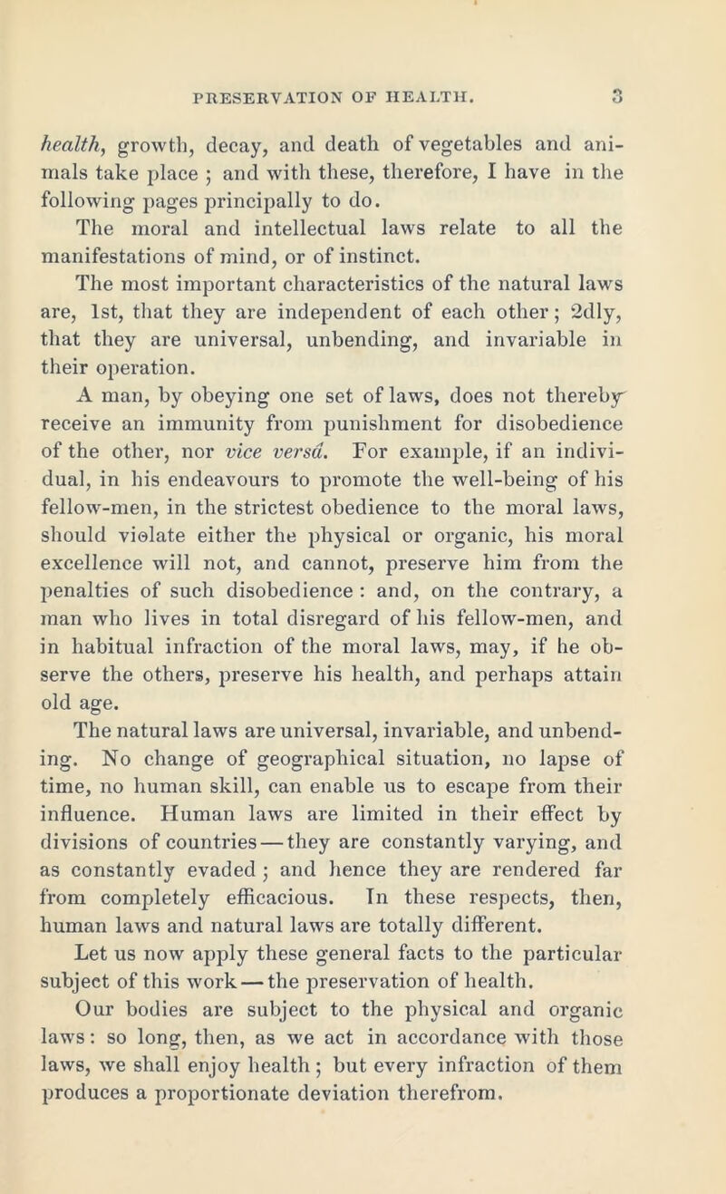 health, growth, decay, and death of vegetables and ani- mals take place ; and with these, therefore, I have in the following pages principally to do. The moral and intellectual laws relate to all the manifestations of mind, or of instinct. The most important characteristics of the natural laws are, 1st, that they are independent of each other; 2dly, that they are universal, unbending, and invariable in their operation. A man, by obeying one set of laws, does not thereby' receive an immunity from punishment for disobedience of the other, nor vice versa. For example, if an indivi- dual, in his endeavours to promote the well-being of his fellow-men, in the strictest obedience to the moral laws, should violate either the physical or organic, his moral excellence will not, and cannot, preserve him from the penalties of such disobedience : and, on the contrary, a man who lives in total disregard of his fellow-men, and in habitual infraction of the moral laws, may, if he ob- serve the others, preserve his health, and perhaps attain old age. The natural laws are universal, invariable, and unbend- ing. No change of geographical situation, no lapse of time, no human skill, can enable us to escape from their influence. Human laws are limited in their effect by divisions of countries — they are constantly varying, and as constantly evaded ; and hence they are rendered far from completely efficacious. In these respects, then, human laws and natural laws are totally different. Let us now apply these general facts to the particular subject of this work — the preservation of health. Our bodies are subject to the physical and organic laws: so long, then, as we act in accordance with those laws, we shall enjoy health ; but every infraction of them produces a proportionate deviation therefrom.