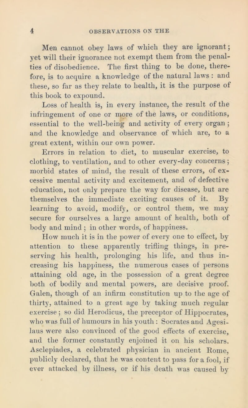 Men cannot obey laws of which they are ignorant; yet will their ignorance not exempt them from the penal- ties of disobedience. The first thing to be done, there- fore, is to acquire a knowledge of the natural laws : and these, so far as they relate to health, it is the purpose of this book to expound. Loss of health is, in every instance, the result of the infringement of one or more of the laws, or conditions, essential to the well-being and activity of every organ ; and the knowledge and observance of which are, to a great extent, within our own power. Errors in relation to diet, to muscular exercise, to clothing, to ventilation, and to other every-day concerns ; morbid states of mind, the result of these errors, of ex- cessive mental activity and excitement, and of defective education, not only prepare the way for disease, but are themselves the immediate exciting causes of it. By learning to avoid, modify, or control them, we may secure for ourselves a large amount of health, both of body and mind ; in other words, of happiness. How much it is in the power of every one to effect, by attention to these apparently trifling things, in pre- serving his health, prolonging bis life, and thus in- creasing his happiness, the numerous cases of persons attaining old age, in the possession of a great degree both of bodily and mental powers, are decisive proof. Galen, though of an infirm constitution up to tine age of thirty, attained to a great age by taking much regular exercise ; so did Herodicus, the preceptor of Hippocrates, who was full of humours in his youth : Socrates and Agesi- laus were also convinced of the good effects of exercise, and the former constantly enjoined it on his scholars. Asclepiades, a celebrated physician in ancient Rome, publicly declared, that he was content to pass fora fool, if ever attacked by illness, or if his death was caused by