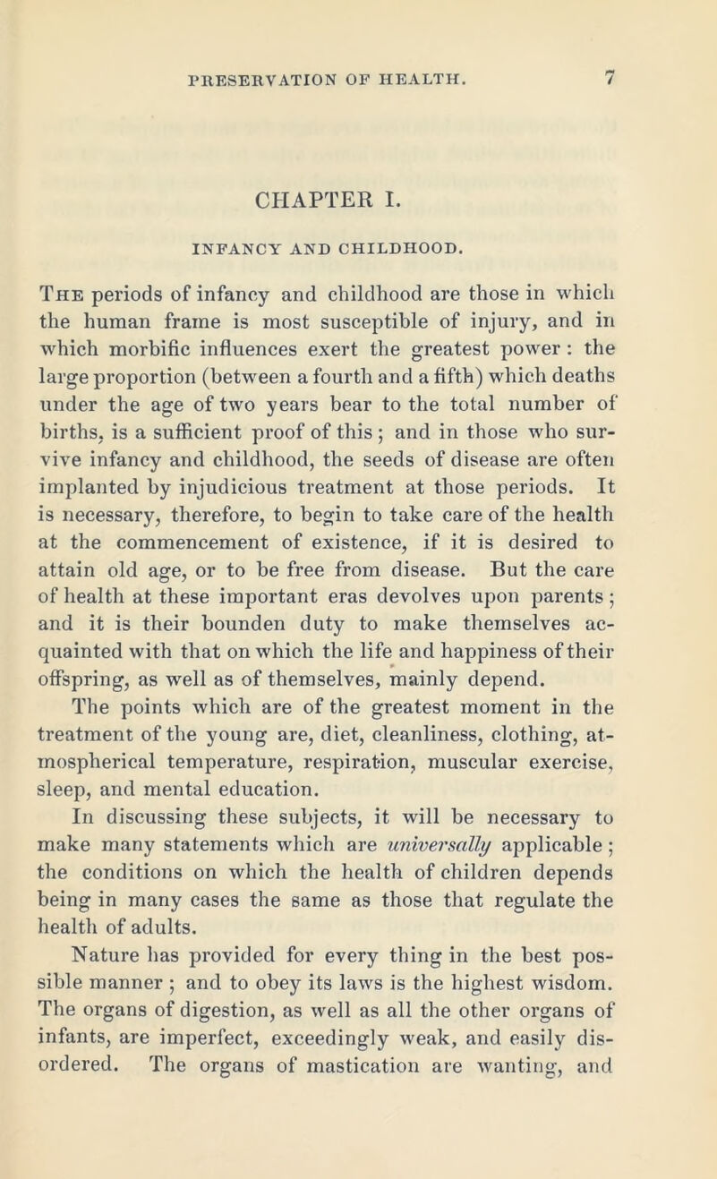 CHAPTER I. INFANCY AND CHILDHOOD. The periods of infancy and childhood are those in which the human frame is most susceptible of injury, and in which morbific influences exert the greatest power : the large proportion (between a fourth and a fifth) which deaths under the age of two years bear to the total number of births, is a sufficient proof of this ; and in those who sur- vive infancy and childhood, the seeds of disease are often implanted by injudicious treatment at those periods. It is necessary, therefore, to begin to take care of the health at the commencement of existence, if it is desired to attain old age, or to be free from disease. But the care of health at these important eras devolves upon parents; and it is their bounden duty to make themselves ac- quainted with that on which the life and happiness of their offspring, as well as of themselves, mainly depend. The points which are of the greatest moment in the treatment of the young are, diet, cleanliness, clothing, at- mospherical temperature, respiration, muscular exercise, sleep, and mental education. In discussing these subjects, it will be necessary to make many statements which are universally applicable; the conditions on which the health of children depends being in many cases the same as those that regulate the health of adults. Nature has provided for every thing in the best pos- sible manner ; and to obey its laws is the highest wisdom. The organs of digestion, as well as all the other organs of infants, are imperfect, exceedingly weak, and easily dis- ordered. The organs of mastication are wanting, and