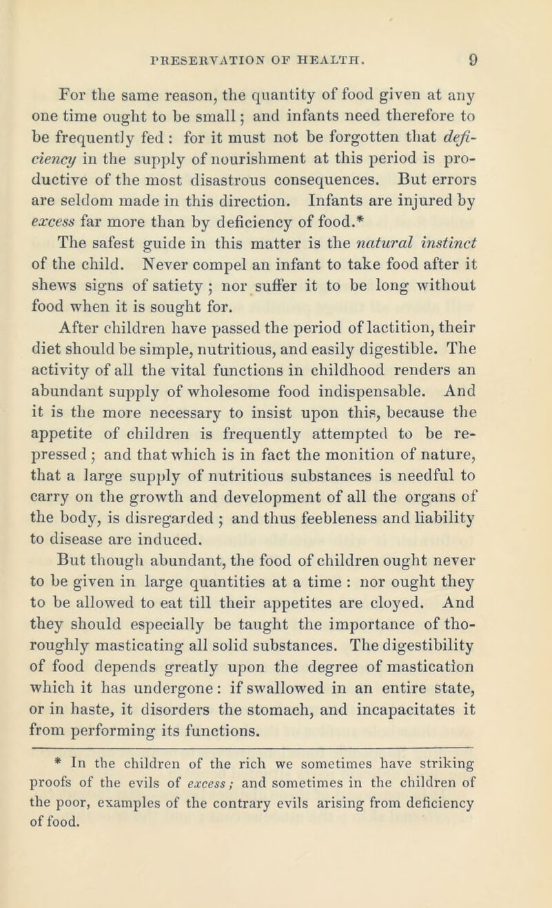 For the same reason, the quantity of food given at any one time ought to be small; and infants need therefore to be frequently fed : for it must not be forgotten that defi- ciency in the supply of nourishment at this period is pro- ductive of the most disastrous consequences. But errors are seldom made in this direction. Infants are injured by excess far more than by deficiency of food.* The safest guide in this matter is the natural instinct of the child. Never compel an infant to take food after it shews signs of satiety ; nor suffer it to be long without food when it is sought for. After children have passed the period of lactition, their diet should be simple, nutritious, and easily digestible. The activity of all the vital functions in childhood renders an abundant supply of wholesome food indispensable. And it is the more necessary to insist upon this, because the appetite of children is frequently attempted to be re- pressed; and that which is in fact the monition of nature, that a large supply of nutritious substances is needful to carry on the growth and development of all the organs of the body, is disregarded ; and thus feebleness and liability to disease are induced. But though abundant, the food of children ought never to be given in large quantities at a time : nor ought they to be allowed to eat till their appetites are cloyed. And they should especially be taught the importance of tho- roughly masticating all solid substances. The digestibility of food depends greatly upon the degree of mastication which it has undergone: if swallowed in an entire state, or in haste, it disorders the stomach, and incapacitates it from performing its functions. * In the children of the rich we sometimes have striking proofs of the evils of excess; and sometimes in the children of the poor, examples of the contrary evils arising from deficiency of food.