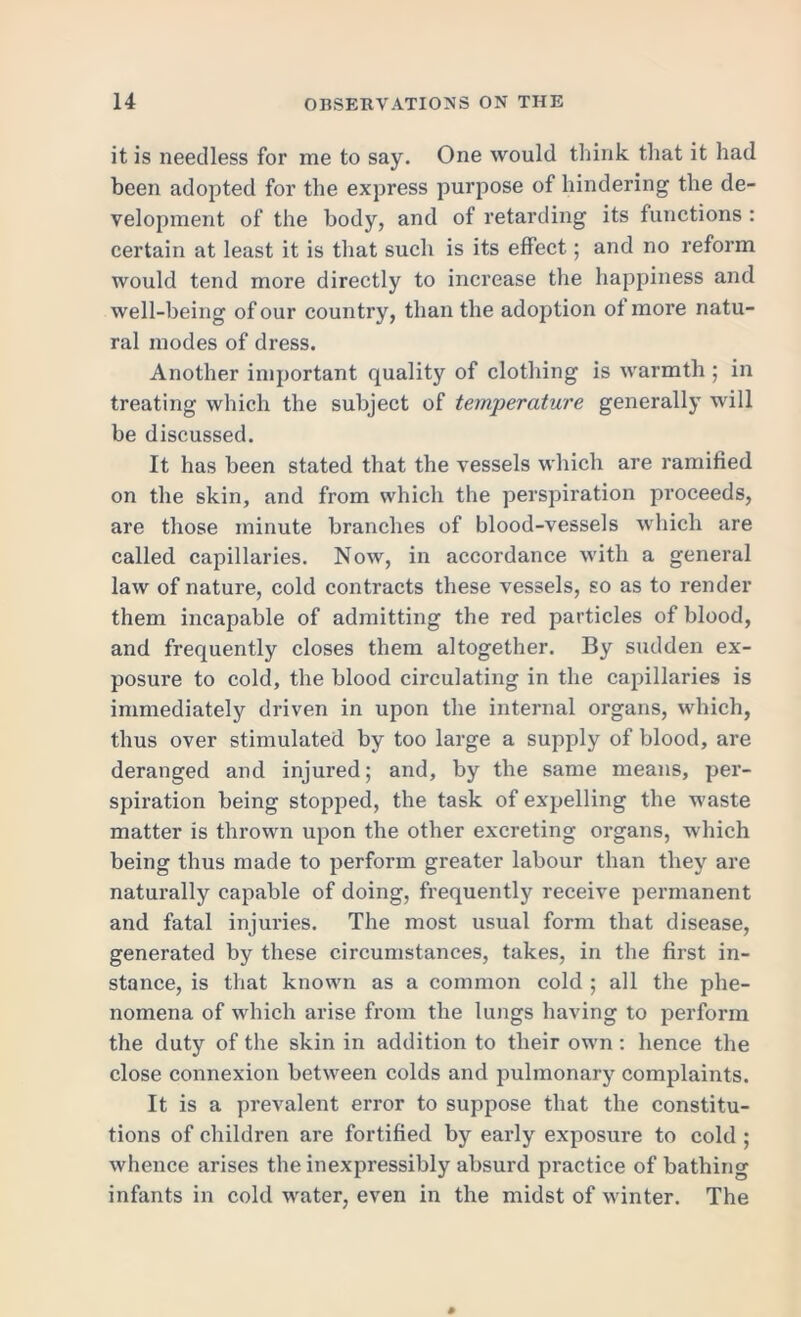 it is needless for me to say. One would think that it had been adopted for the express purpose of hindering the de- velopment of the body, and of retarding its functions : certain at least it is that such is its effect; and no reform would tend more directly to increase the happiness and well-being of our country, than the adoption of more natu- ral modes of dress. Another important quality of clothing is warmth ; in treating which the subject of temperature generally will be discussed. It has been stated that the vessels which are ramified on the skin, and from which the perspiration proceeds, are those minute branches of blood-vessels which are called capillaries. Now, in accordance with a general law of nature, cold contracts these vessels, so as to render them incapable of admitting the red particles of blood, and frequently closes them altogether. By sudden ex- posure to cold, the blood circulating in the capillaries is immediately driven in upon the internal organs, which, thus over stimulated by too large a supply of blood, are deranged and injured; and, by the same means, per- spiration being stopped, the task of expelling the waste matter is thrown upon the other excreting organs, which being thus made to perform greater labour than they are naturally capable of doing, frequently receive permanent and fatal injuries. The most usual form that disease, generated by these circumstances, takes, in the first in- stance, is that known as a common cold ; all the phe- nomena of which arise from the lungs having to perform the duty of the skin in addition to their own : hence the close connexion between colds and pulmonary complaints. It is a prevalent error to suppose that the constitu- tions of children are fortified by early exposure to cold ; whence arises the inexpressibly absurd practice of bathing infants in cold water, even in the midst of winter. The