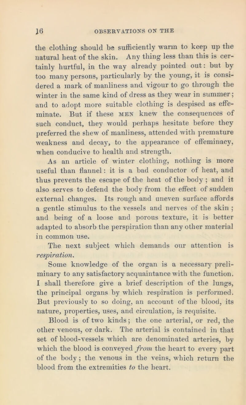 the clothing should be sufficiently warm to keep up the natural heat of the skin. Any thing less than this is cer- tainly hurtful, in the way already pointed out: but by too many persons, particularly by the young, it is consi- dered a mark of manliness and vigour to go through the winter in the same kind of dress as they wear in summer; and to adopt more suitable clothing is despised as effe- minate. But if these men knew the consequences of such conduct, they would perhaps hesitate before they preferred the shew of manliness, attended with premature weakness and decay, to the appearance of effeminacy, when conducive to health and strength. As an article of winter clothing, nothing is more useful than flannel: it is a bad conductor of heat, and thus prevents the escape of the heat of the body ; and it also serves to defend the body from the effect of sudden external changes. Its rough and uneven surface affords a gentle stimulus to the vessels and nerves of the skin ; and being of a loose and porous texture, it is better adapted to absorb the perspiration than any other material in common use. The next subject which demands our attention is respiration. Some knowledge of the organ is a necessary preli- minary to any satisfactory acquaintance with the function. I shall therefore give a brief description of the lungs, the principal organs by which respiration is performed. But previously to so doing, an account of the blood, its nature, properties, uses, and circulation, is requisite. Blood is of two kinds; the one arterial, or red, the other venous, or dark. The arterial is contained in that set of blood-vessels which are denominated arteries, by which the blood is conveyed from the heart to every part of the body ; the venous in the veins, which return the blood from the extremities to the heart.