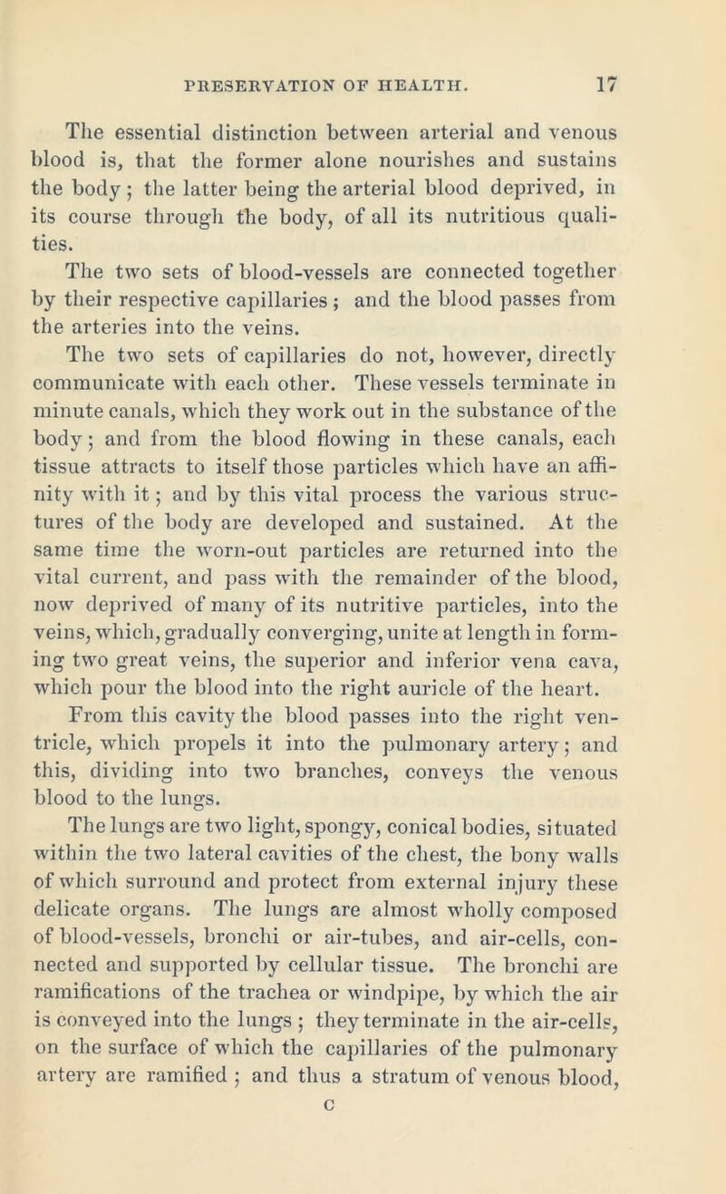 The essential distinction between arterial and venous blood is, that the former alone nourishes and sustains the body ; the latter being the arterial blood deprived, in its course through the body, of all its nutritious quali- ties. The two sets of blood-vessels are connected together by their respective capillaries; and the blood passes from the arteries into the veins. The two sets of capillaries do not, however, directly communicate with each other. These vessels terminate in minute canals, which they work out in the substance of the body; and from the blood flowing in these canals, each tissue attracts to itself those particles which have an affi- nity with it; and by this vital process the various struc- tures of the body are developed and sustained. At the same time the worn-out particles are returned into the vital current, and pass with the remainder of the blood, now deprived of many of its nutritive particles, into the veins, which, gradually converging, unite at length in form- ing two great veins, the superior and inferior vena cava, which pour the blood into the right auricle of the heart. From this cavity the blood passes into the right ven- tricle, which propels it into the pulmonary artery; and this, dividing into two branches, conveys the venous blood to the lungs. The lungs are two light, spongy, conical bodies, situated within the two lateral cavities of the chest, the bony walls of which surround and protect from external injury these delicate organs. The lungs are almost wholly composed of blood-vessels, bronchi or air-tubes, and air-cells, con- nected and supported by cellular tissue. The bronchi are ramifications of the trachea or windpipe, by which the air is conveyed into the lungs ; they terminate in the air-cells, on the surface of which the capillaries of the pulmonary artery are ramified ; and thus a stratum of venous blood, c