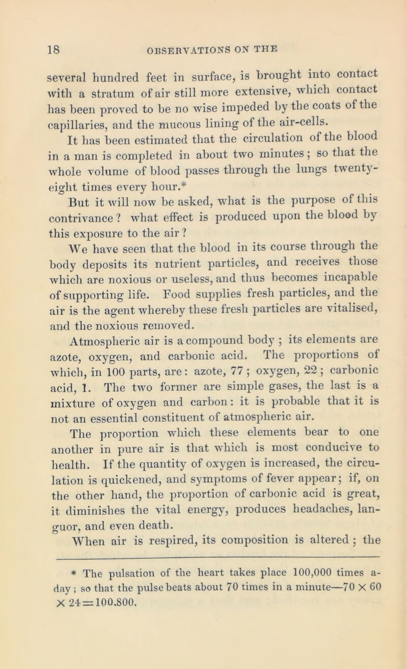 several hundred feet in surface, is brought into contact with a stratum of air still more extensive, which contact has been proved to be no wise impeded by the coats of the capillaries, and the mucous lining of the air-cells. It has been estimated that the circulation of the blood in a man is completed in about two minutes; so that the whole volume of blood passes through the lungs twenty- eight times every hour.* But it will now be asked, what is the purpose of this contrivance ? what effect is produced upon the blood by this exposure to the air ? We have seen that the blood in its course through the body deposits its nutrient particles, and receives those which are noxious or useless, and thus becomes incapable of supporting life. Food supplies fresh particles, and the air is the agent whereby these fresh particles are vitalised, and the noxious removed. Atmospheric air is a compound body ; its elements are azote, oxygen, and carbonic acid. The proportions of which, in 100 parts, are : azote, 77 ; oxygen, 22 ; carbonic acid, 1. The two former are simple gases, the last is a mixture of oxygen and carbon: it is probable that it is not an essential constituent of atmospheric air. The proportion which these elements bear to one another in pure air is that which is most conducive to health. If the quantity of oxygen is increased, the circu- lation is quickened, and symptoms of fever appear; if, on the other hand, the proportion of carbonic acid is great, it diminishes the vital energy, produces headaches, lan- guor, and even death. When air is respired, its composition is altered ; the * The pulsation of the heart takes place 100,000 times a- day ; so that the pulse beats about 70 times in a minute—70 X GO X 24 = 100.800.