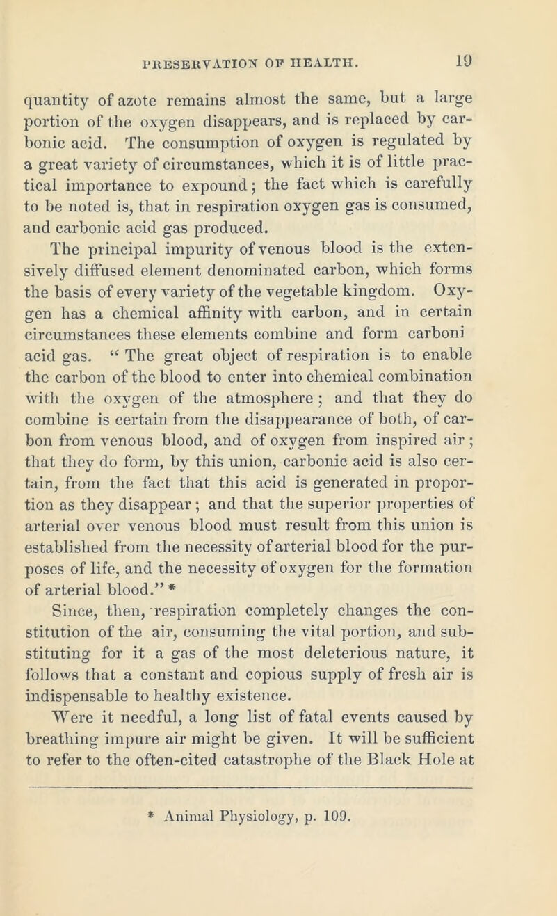 quantity of azote remains almost the same, but a large portion of the oxygen disappears, and is replaced by car- bonic acid. The consumption of oxygen is regulated by a great variety of circumstances, which it is of little prac- tical importance to expound; the fact which is carefully to be noted is, that in respiration oxygen gas is consumed, and carbonic acid gas produced. The principal impurity of venous blood is the exten- sively diffused element denominated carbon, which forms the basis of every variety of the vegetable kingdom. Oxy- gen has a chemical affinity with carbon, and in certain circumstances these elements combine and form carboni acid gas. “ The great object of respiration is to enable the carbon of the blood to enter into chemical combination with the oxygen of the atmosphere ; and that they do combine is certain from the disappearance of both, of car- bon from venous blood, and of oxygen from inspired air; that they do form, by this union, carbonic acid is also cer- tain, from the fact that this acid is generated in propor- tion as they disappear; and that the superior properties of arterial over venous blood must result from this union is established from the necessity of arterial blood for the pur- poses of life, and the necessity of oxygen for the formation of arterial blood.”* Since, then, respiration completely changes the con- stitution of the air, consuming the vital portion, and sub- stituting for it a gas of the most deleterious nature, it follows that a constant and copious supply of fresh air is indispensable to healthy existence. Were it needful, a long list of fatal events caused by breathing impure air might be given. It will be sufficient to refer to the often-cited catastrophe of the Black Hole at * Animal Physiology, p. 109.