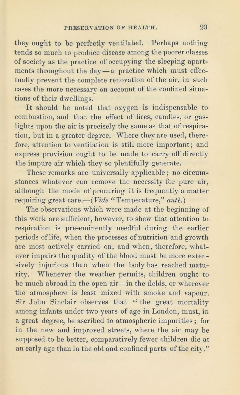 they ought to he perfectly ventilated. Perhaps nothing tends so much to produce disease among the poorer classes of society as the practice of occupying the sleeping apart- ments throughout the day — a practice which must effec- tually prevent the complete renovation of the air, in such cases the more necessary on account of the confined situa- tions of their dwellings. It should be noted that oxygen is indispensable to combustion, and that the effect of fires, candles, or gas- lights upon the air is precisely the same as that of respira- tion, but in a greater degree. Where they are used, there- fore, attention to ventilation is still more important; and express provision ought to be made to carry off directly the impure air which they so plentifully generate. These remarks are universally applicable; no circum- stances whatever can remove the necessity for pure air, although the mode of procuring it is frequently a matter requiring great care.—(Vide “ Temperature,” ante.) The observations which were made at the beginning of this work are sufficient, however, to shew that attention to respiration is pre-eminently needful during the earlier periods of life, when the processes of nutrition and growth are most actively carried on, and when, therefore, what- ever impairs the quality of the blood must be more exten- sively injurious than when the body has reached matu- rity. Whenever the weather permits, children ought to be much abroad in the open air—in the fields, or wherever the atmosphere is least mixed with smoke and vapour. Sir John Sinclair observes that “ the great mortality among infants under two years of age in London, must, in a great degree, be ascribed to atmospheric impurities ; for in the new and improved streets, where the air may be supposed to be better, comparatively fewer children die at an early age than in the old and confined parts of the city.”