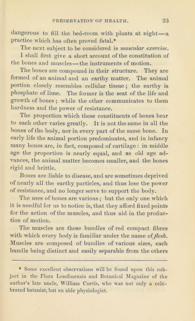 dangerous to fill the bed-room with plants at night — a practice which has often proved fatal.* The next subject to be considered is muscular exercise. I shall first give a short account of the constitution of the bones and muscles — the instruments of motion. The bones are compound in their structure. They are formed of an animal and an earthy matter. The animal portion closely resembles cellular tissue ; the earthy is phosphate of lime. The former is the seat of the life and growth of bones ; while the other communicates to them hardness and the power of resistance. The proportion which these constituents of bones bear to each other varies greatly. It is not the same in all the bones of the body, nor in every part of the same bone. In early life the animal portion predominates, and in infancy many bones are, in fact, composed of cartilage : in middle age the proportion is nearly equal, and as old age ad- vances, the animal matter becomes smaller, and the bones rigid and brittle. Bones are liable to disease, and are sometimes deprived of nearly all the earthy particles, and thus lose the power of resistance, and no longer serve to support the body. The uses of bones are various ; but the only one which it is needful for us to notice is, that they afford fixed points for the action of the muscles, and thus aid in the produc- tion of motion. The muscles are those bundles of red compact fibres with which every body is familiar under the name offlesh. Muscles are composed of bundles of various sizes, each bundle being distinct and easily separable from the others * Some excellent observations will be found upon this sub- ject in the Flora Londinensis and Botanical Magazine of the author’s late uncle, William Curtis, who was not only a cele- brated botanist, but an able physiologist.