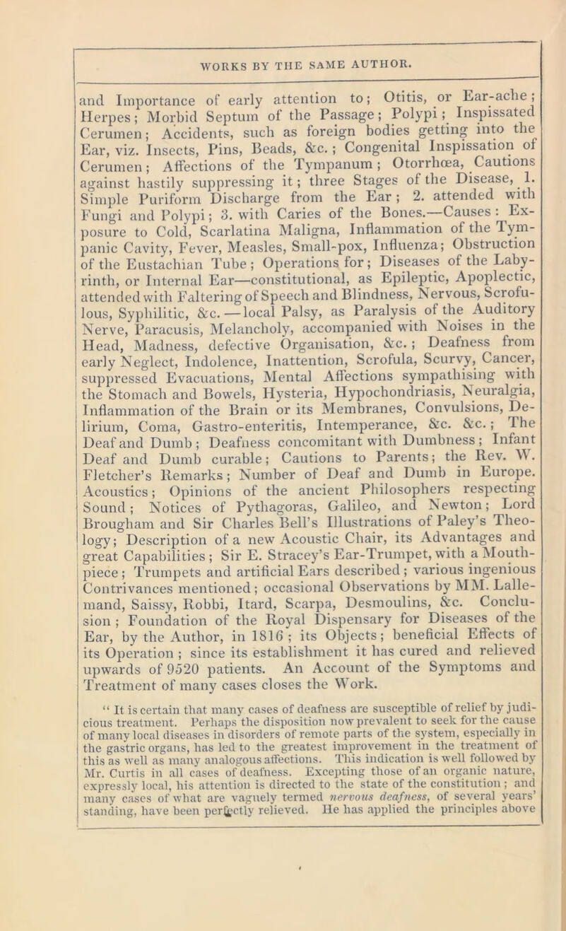 WORKS BY THE SAME AUTHOR. and Importance of early attention to; Otitis, or Ear-ache; Herpes; Morbid Septum of the Passage; Polypi;. Inspissated Cerumen; Accidents, such as foreign bodies getting into the Ear, viz. Insects, Pins, Beads, &c. ; Congenital Inspissation of Cerumen; Affections of the Tympanum; Otorrhcea, Cautions against hastily suppressing it; three Stages of the Disease, 1. Simple Puriform Discharge from the Ear; 2. attended with Fungi and Polypi; 3. with Caries of the Bones. Causes : Ex- posure to Cold, Scarlatina Maligna, Inflammation of the Tym- panic Cavity, Fever, Measles, Small-pox, Influenza; Obstruction of the Eustachian Tube; Operations for; Diseases of the Laby- rinth, or Internal Ear—constitutional, as Epileptic, Apoplectic, attended with Faltering of Speech and Blindness, Nervous, Scrofu- lous, Syphilitic, &c.—local Palsy, as Paralysis of the Auditory Nerve, Paracusis, Melancholy, accompanied with Noises in the Head, Madness, defective Organisation, &c. ; Deafness from early Neglect, Indolence, Inattention, Scrofula, Scurvy, Cancer, suppressed Evacuations, Mental Affections sympathising with the Stomach and Bowels, Hysteria, Hypochondriasis, Neuralgia, Inflammation of the Brain or its Membranes, Convulsions, De- lirium, Coma, Gastro-enteritis, Intemperance, &c. &c.; The Deaf and Dumb ; Deafness concomitant with Dumbness ; Infant Deaf and Dumb curable; Cautions to Parents; the Rev. W. Fletcher’s Remarks; Number of Deaf and Dumb in Europe. Acoustics; Opinions of the ancient Philosophers respecting Sound; Notices of Pythagoras, Galileo, and Newton; Lord Brougham and Sir Charles Bell’s Illustrations of Paley’s Theo- logy; Description of a new Acoustic Chair, its Advantages and great Capabilities; Sir E. Stracey’s Ear-Trumpet, with a Mouth- piece ; Trumpets and artificial Ears described ; various ingenious Contrivances mentioned; occasional Observations by MM. Lalle- mand, Saissy, Robbi, Itard, Scarpa, Desmoulins, &c. Conclu- sion ; Foundation of the Royal Dispensary for Diseases of the Ear, by the Author, in 1816; its Objects; beneficial Effects of its Operation ; since its establishment it has cured and relieved upwards of 9520 patients. An Account of the Symptoms and Treatment of many cases closes the Work. “ It is certain that many cases of deafness are susceptible of relief by judi- cious treatment. Perhaps the disposition now prevalent to seek for the cause of many local diseases in disorders of remote parts of the system, especially in the gastric organs, has led to the greatest improvement in the treatment of this as well as many analogous affections. This indication is well followed by Mr. Curtis in all cases of deafness. Excepting those of an organic nature, expressly local, his attention is directed to the state of the constitution; and many cases of what are vaguely termed nervous deafness, of several years’ standing, have been perfectly relieved. He has applied the principles above