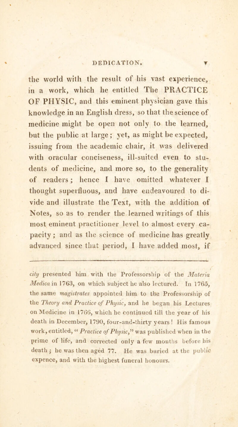 the world with the result of his vast experience, in a work, which he entitled The PRACTICE OF PHYSIC, and this eminent physician gave this knowledge in an English dress, so that the science of medicine might be open not only to the learned, but the public at large; yet, as might be expected, issuing from the academic chair, it was delivered with oracular conciseness, ill-suited even to stu- dents of medicine, and more so, to the generality of readers; hence I have omitted whatever I thought superfluous, and have endeavoured to di- vide and illustrate the Text, with the addition of Notes, so as to render the learned writings of this most eminent practitioner level to almost every ca- pacity; and as the science of medicine has greatly advanced since that period, I have added most, if city presented him with the Professorship of the Materia Medica in 1763, on which subject he also lectured. In 1765, the same magistrates appointed him to the Professorship of the Theory and Practice of Physic, and he began his Lectures on Medicine in 1766, which he continued till the year of his death in December, 1790, four-and-thirty years ! His famous work, entitled, “ Practice of Physicwas published when in the prime of life, and corrected only a few months before his death ; he was then aged 77. He was buried at the public expence, and with the highest funeral honours.