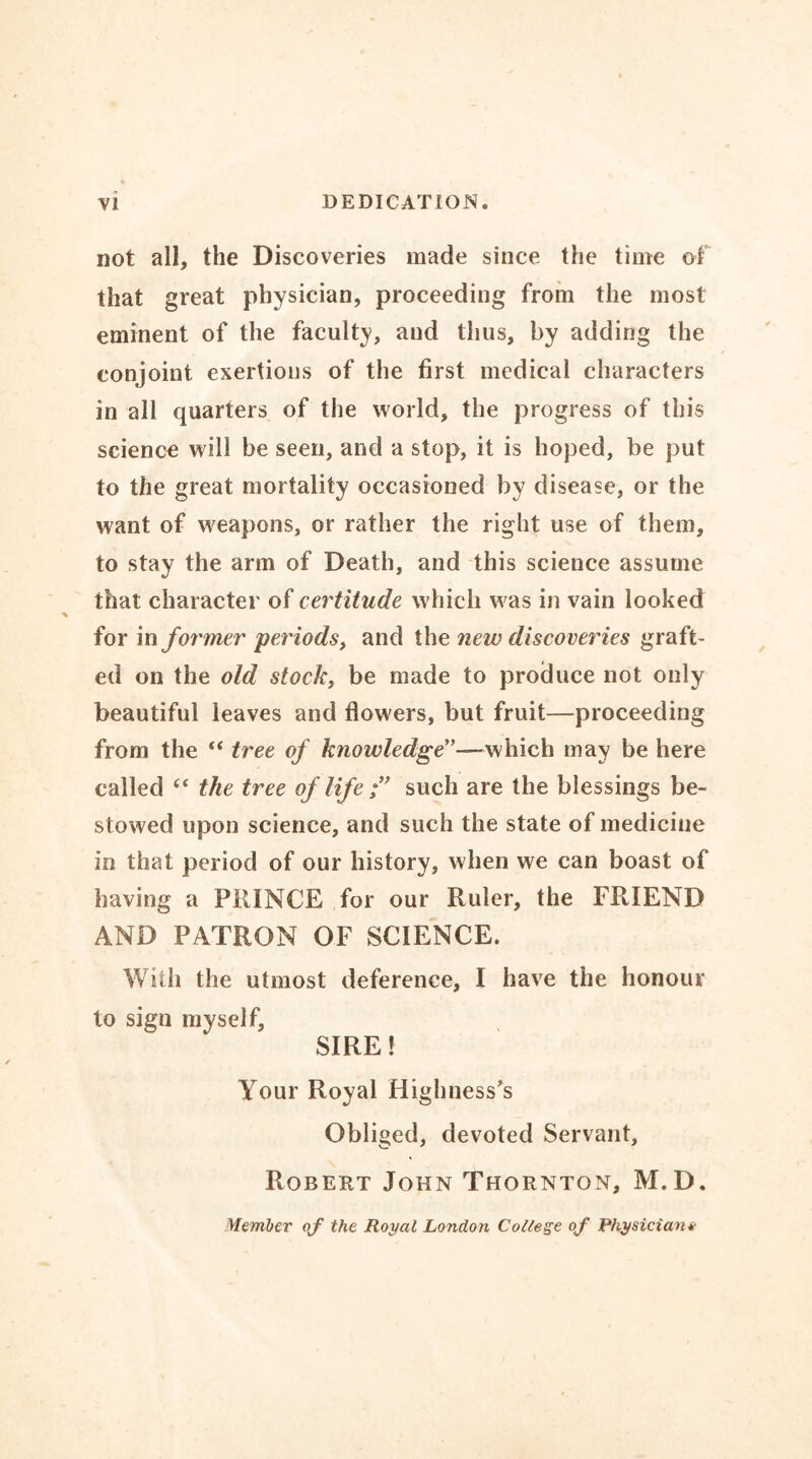 not all, the Discoveries made since the time of that great physician, proceeding from the most eminent of the faculty, and thus, by adding the conjoint exertions of the first medical characters in all quarters of the world, the progress of this science will be seen, and a stop, it is hoped, be put to the great mortality occasioned by disease, or the want of weapons, or rather the right use of them, to stay the arm of Death, and this science assume that character of certitude which was in vain looked for in former periods, and the new discoveries graft- ed on the old stock, be made to produce not only beautiful leaves and flowers, but fruit—proceeding from the “ tree of knowledge”-— which may be here called “ the tree of life f such are the blessings be- stowed upon science, and such the state of medicine in that period of our history, when we can boast of having a PRINCE for our Ruler, the FRIEND AND PATRON OF SCIENCE. With the utmost deference, I have the honour to sign myself, SIRE! Your Royal Highness’s Obliged, devoted Servant, Robert John Thornton, M.D. Member of the Royal London College of Physician*