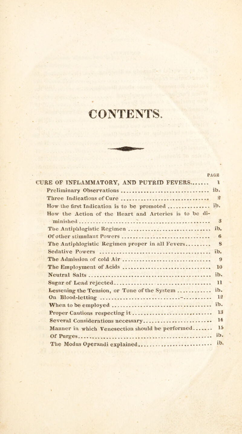 CONTENTS PA&g CURE OF INFLAMMATORY, AND PUTRID FEVERS,... 1 Preliminary Observations ............................... ib. Three Indications of Cure 2 How the first Indication is to be promoted ............... ib. How the Action of the Heart and Arteries is to be di- minished ............. 3 The Antiphlogistic Regimen ............................. Ib. Of other stimulant Powers 6 The Antiphlogistic Regimen proper in all Fevers S Sedative Powers ib. The Admission of cold Air 9 The Employment of Acids 10 Neutral Salts ib. Sugar of Lead rejected 11 Lessening the Tension, or Tone of the System ib. On Blood-letting - 12 When to be employed ib. Proper Cautions respecting it —. 13 Several Considerations necessary 1* Manner in which Venesection should be performed 15 Of Purges ib. The Modus Operandi explained ib.