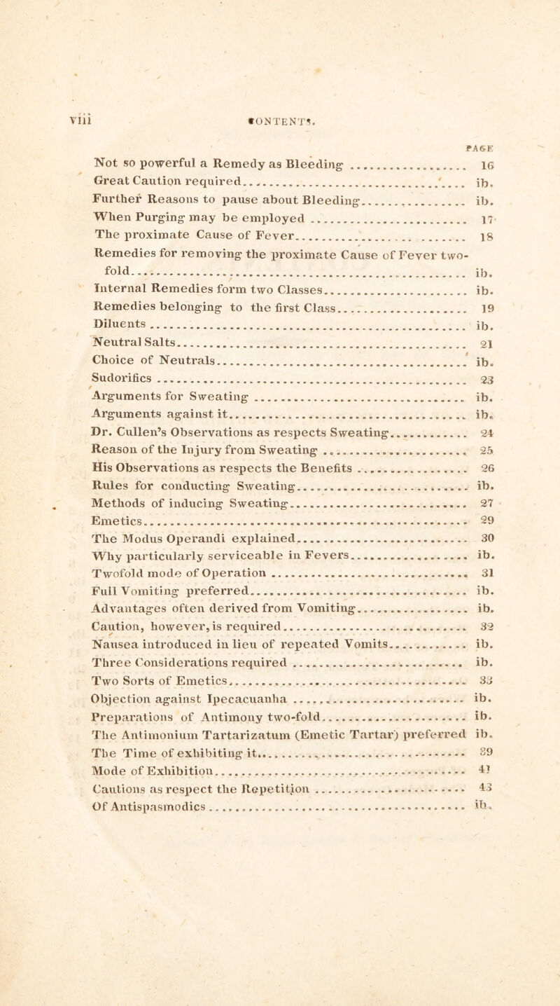 PAGE Not so powerful a Remedy as Bleeding 1G Great Caution required ' ib, Further Reasons to pause about Bleeding ib. When Purging may be employed ]?• The proximate Cause of Fever 18 Remedies for removing the proximate Cause of Fever two- fold ib. Internal Remedies form two Classes ib. Remedies belonging to the first Class 19 Diluents ib. Neutral Salts 21 Choice of Neutrals ib. Sudorifics 23 Arguments for Sweating ib. Arguments against it ib. Dr. Cullen’s Observations as respects Sweating 24 Reason of the Injury from Sweating 25 His Observations as respects the Benefits 26 Rules for conducting Sweating ib. Methods of inducing Sweating 27 Emetics 29 The Modus Operandi explained. 30 Why particularly serviceable in Fevers ib. Twofold mode of Operation 31 Full Vomiting preferred ib. Advantages often derived from Vomiting ib. Caution, however, is required 32 Nausea introduced in lieu of repeated Vomits ib. Three Considerations x’equired ib. Two Sorts of Emetics. 33 Objection against Ipecacuanha ib. Preparations of Antimony two-fold ib. The Antimonium Tartarizatum (Emetic Tartar) preferred ib. The Time of exhibiting it 39 Mode of Exhibition 41 Cautions as respect the Repetition 43 OfAntispasmodics Hi.