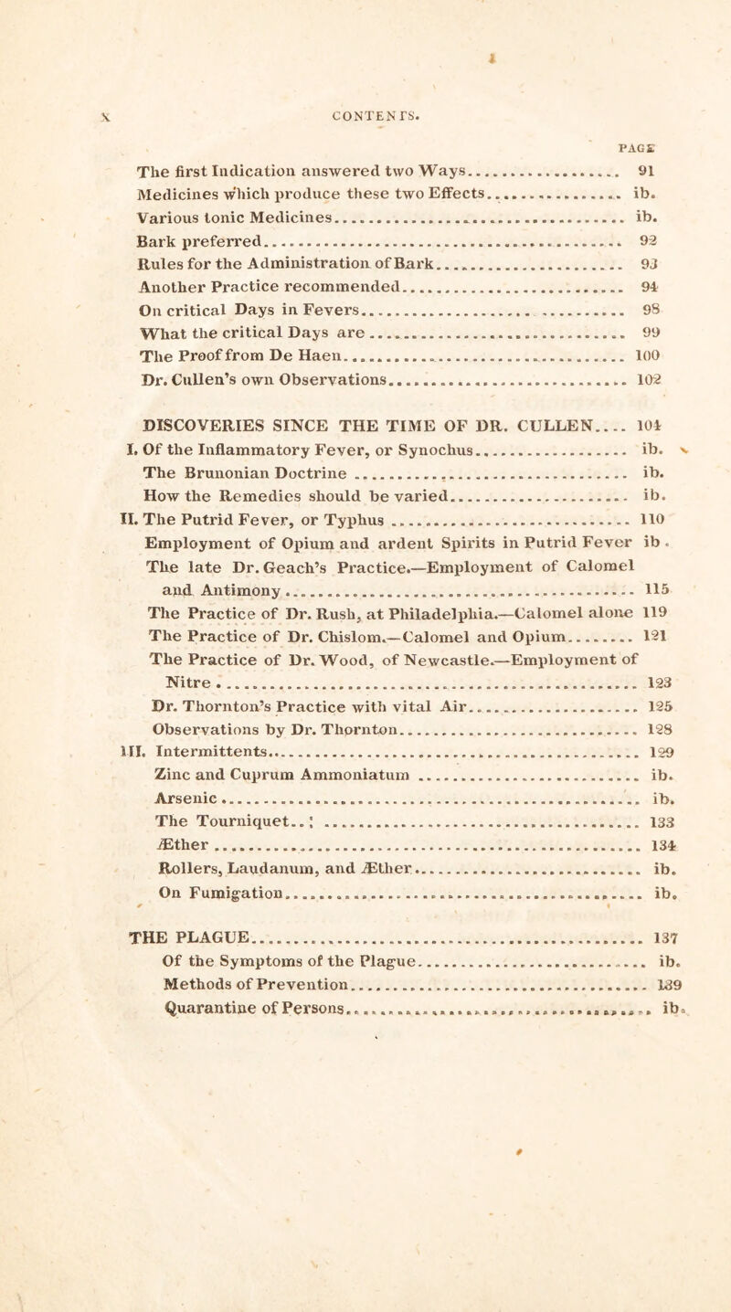 1 X CONTENTS. PAGE The first Indication answered two Ways 91 Medicines which produce these two Effects ib. Various tonic Medicines ib. Bark prefen’ed 92 Rules for the Administration of Bark 93 Another Practice recommended 94 On critical Days in Fevers 98 What the critical Days are 99 The Proof from De Haen.. 100 Dr.Cullen’s own Observations 102 DISCOVERIES SINCE THE TIME OF DR. CULLEN 104 I. Of the Inflammatory Fever, or Synochus. ib. % The Brunonian Doctrine ib. How the Remedies should be varied ib. II. The Putrid Fever, or Typhus 110 Employment of Opium aiul ardent Spirits in Putrid Fever ib . The late Dr. Geach’s Practice.—Employment of Calomel and Antimony 115 The Practice of Dr. Rush, at Philadelphia.—Calomel alone 119 The Practice of Dr. Chislom.—Calomel and Opium 121 The Practice of Dr. Wood, of Newcastle.—Employment of Nitre 123 Dr. Thornton’s Practice with vital Air. 125 Observations by Dr. Thornton. 128 HI. Intermittents 129 Zinc and Cuprum Ammoniatum ib. Arsenic ib. The Tourniquet..; 133 iEther 134 Rollers, Laudanum, and iEtlier ib. On Fumigation, ib. * i THE PLAGUE 137 Of the Symptoms of the Plague ib. Methods of Prevention 139 Quarantine of Persons ib. 0