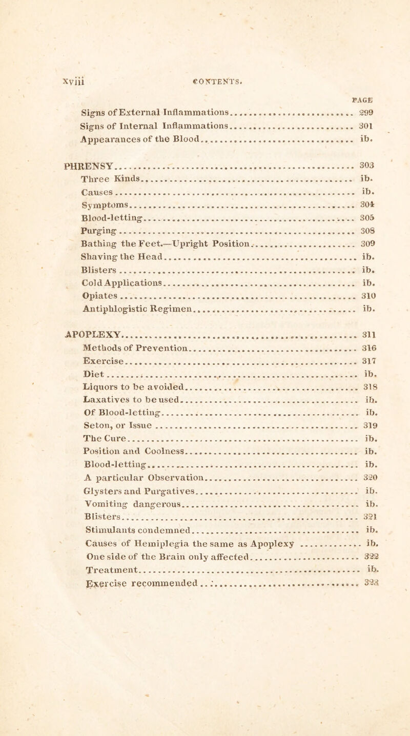 PAGE Signs of External Inflammations 299 Signs of Internal Inflammations 301 Appearances of the Blood. ib. PHRENSY... 303 Three Kinds ib. Causes ib. Symptoms 304 Blood-letting 305 Purging 3OS Bathing the Feet.—Upright Position 309 Shaving the Head ib. Blisters ib. Cold Applications ib. Opiates... 310 Antiphlogistic Regimen ib. APOPLEXY. 311 Methods of Prevention 316 Exercise 317 Diet , ib. Liquors to be avoided 318 Laxatives to be used ib. Of Blood-letting ib. Seton, or Issue 319 The Cure ib. Position and Coolness ib. Blood-letting ib. A particular Observation 320 Glysters and Purgatives ib. Vomiting dangerous ib. Blisters 321 Stimulants condemned ib. Causes of Hemiplegia the same as Apoplexy ib. One side of the Brain only affected 322 Treatment ib. Exercise recommended..; 32.3