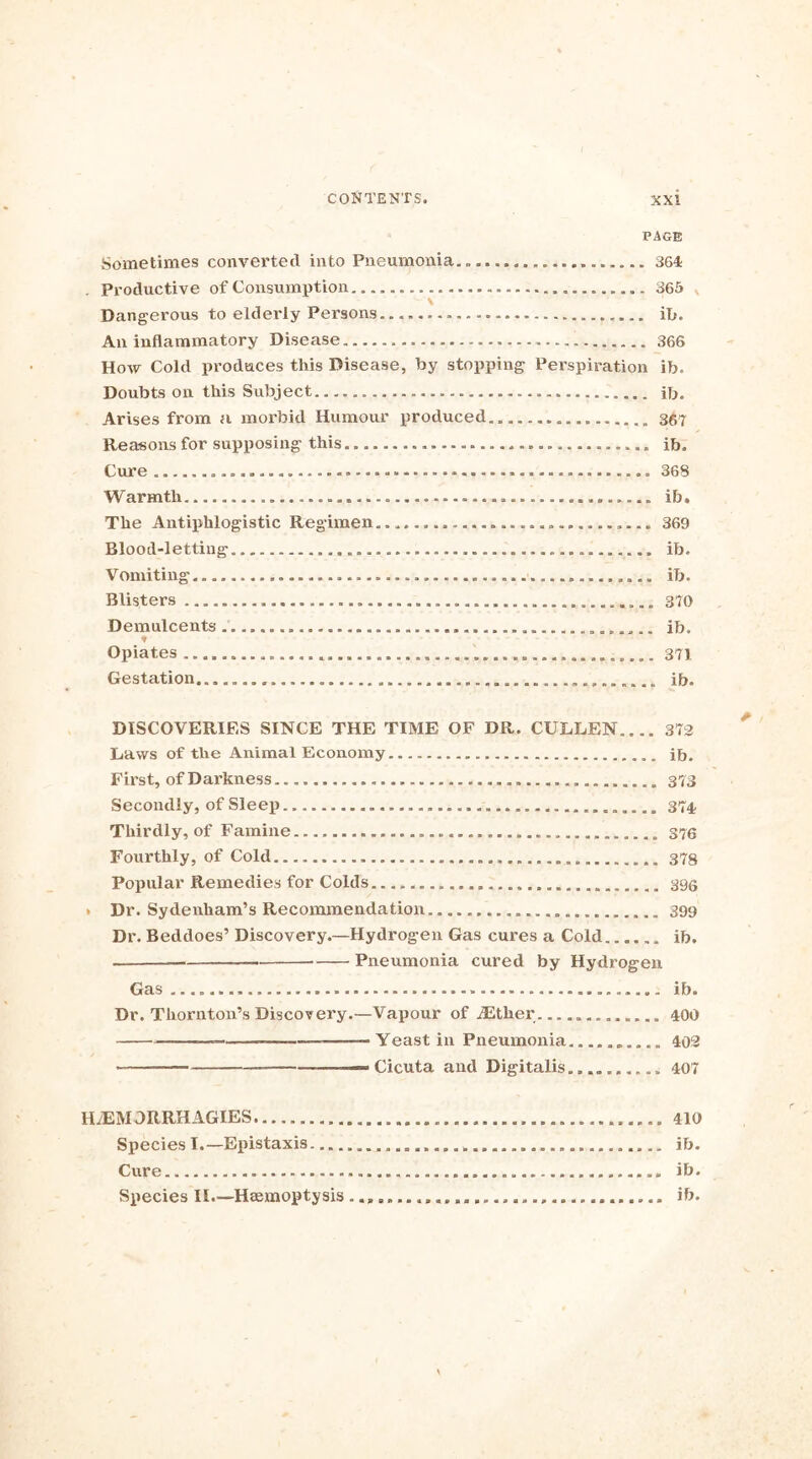 PAGE Sometimes converted into Pneumonia.. 364 . Productive of Consumption ................. 365 v \ Dangerous to elderly Persons ib. An inflammatory Disease 366 How Cold produces this Disease, by stopping Perspiration ib. Doubts on this Subject ib. Arises from a morbid Humour produced.. 367 Reasons for supposing this ib. Cure 368 Warmth — ib. The Antiphlogistic Regimen......... 369 Blood-letting ib. Vomiting ib. Blisters 370 Demulcents ......... ib. Opiates 371 Gestation ib. DISCOVERIES SINCE THE TIME OF DR. CULLEN 372 Laws of the Animal Economy ib. First, of Darkness 373 Secondly, of Sleep 374 Thirdly, of Famine 376 Fourthly, of Cold 378 Popular Remedies for Colds ...... . 396 * Dr. Sydenham’s Recommendation 399 Dr. Beddoes’ Discovery.—Hydrogen Gas cures a Cold ib. — ■ Pneumonia cured by Hydrogen Gas ib. Dr. Thornton’s Discovery.—Vapour of dEtker 400 —— —— Yeast in Pneumonia 402 — ■— Cicuta and Digitalis. 407 H/EMDRRHAGIES 410 Species I.—Epistaxis ib. Cure ib. Species II.—Haemoptysis ib.