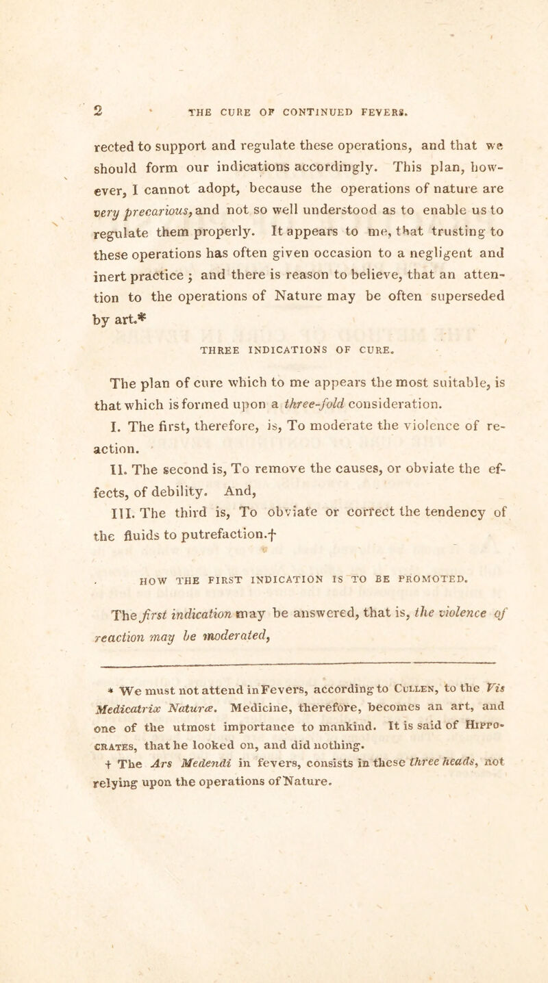 rected to support and regulate these operations, and that we should form our indications accordingly. This plan, how- ever, I cannot adopt, because the operations of nature are very precarious, and not so well understood as to enable us to regulate them properly. It appears to me, that trusting to these operations has often given occasion to a negligent and inert practice ; and there is reason to believe, that an atten- tion to the operations of Nature may be often superseded by art.* THREE INDICATIONS OF CURE. The plan of cure which to me appears the most suitable, is that which is formed upon a three-fold, consideration. I. The first, therefore, is, To moderate the violence of re- action. II. The second is, To remove the causes, or obviate the ef- fects, of debility. And, III. The third is, To obviate or correct the tendency of the fluids to putrefaction.f HOW THE FIRST INDICATION IS TO BE PROMOTED. The first indication may be answered, that is, the violence of reaction may he moderated, * We must not attend in Fevers, according to Cullen, to the Vis Medicatrix Naturae. Medicine, therefore, becomes an art, and one of the utmost importance to mankind. It is said of Hippo- crates, that he looked on, and did nothing. + The Ars Medendi in fevers, consists in these three heads, not relying upon the operations of Nature.