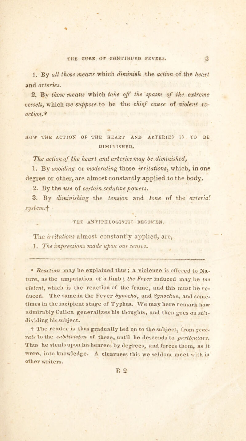 1. By all those means which diminish the action of the heart and arteries. 2. By those means which take off the spasm of the extreme vessels, which we suppose to be the chief cause of violent re- action.* HOW THE ACTION OF THE HEART AND ARTERIES IS TO BE DIMINISHED, The action of the heart and arteries may be diminished, 1. By avoiding or moderating those irritations, which, in one degree or other, are almost constantly applied to the body. 2. By the use of certain sedative powers, 3. By diminishing the tension and tone of the arterial system.f THE ANTIPHLOGISTIC REGIMEN. The irritations almost constantly applied, are, 1. The impressions made upon our senses. * Reaction may be explained thus; a violence is offered to Na- ture, as the amputation of a limb ; the Fever induced may be too violent, which is the reaction of the frame, and this must be re- duced. The same in the Fever Synocha, and Synochus, and some- times in the incipient stage of Typhus. We may here remark how admirably Cullen generalizes his thoughts, and then goes on sub- dividing his subject. + The reader is thus gradually led on to the subject, from gene- rals to the subdivision of these, until he descends to particulars. Thus he steals upon hishearers by degrees, and forces them, as it were, into knowledge. A clearness this we seldom meet with in other writers.