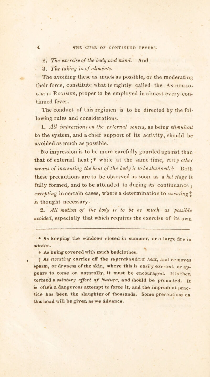 2. The exercise of the body and mind. And 3. The taking in of aliments. The avoiding these as much as possible, or the moderating their force, constitute what is rightly called the Antiphlo- gistic Regimen, proper to be employed in almost every con- tinued fever. The conduct of this regimen is to be directed by the fol- lowing rules and considerations. 1. All impressions on the external senses, as being stimulant to the system, and a chief support of its activity, should be avoided as much as possible. No impression is to be more carefully guarded against than that of external heat j* while at the same time, every other means of increasing the heat of the body is to be shunned.p Both these precautions are to be observed as soon as a hot stage is fully formed, and to be attended to during its continuance ; excepting in certain cases, where a determination tb sweating^. as thought necessary. 2. All motion of the body is to be as much as possible avoided, especially that which requires the exercise of its own * As keeping the windows closed in summer, or a large fire in winter. i As being covered with much bedclothes. | As sweating carries off the superabundant heat, and removes spasm, or dryness of the skin, where this is easily excited, or ap- pears to come on naturally, it must be encouraged. It is then termed a salutary effort of Nature, and should be promoted. It Is often a dangerous attempt to force it, and the imprudent prac- tice has been the slaughter of thousands. Some precautions on this bead will be given as we advance.