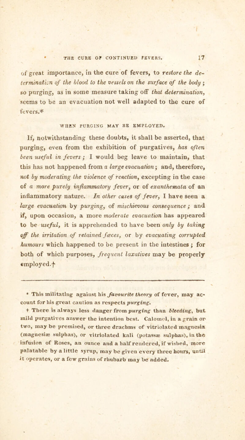 of great importance, in the cure of fevers, to restore the de- termination of the blood to the vessels oil the surface of the body j so purging, as in some measure taking off that determination, seems to be an evacuation not well adapted to the cure ©f fevers.* WHEN PURGING MAY BE EMPLOYED. If, notwithstanding these doubts, it shall be asserted, that purging, even from the exhibition of purgatives, has often been useful in fevers ; I would beg leave to maintain, that this has not happened from a large evacuation; and, therefore, not by moderating the violence of reaction, excepting in the case of a more purely inflammatory fever, or of exanthemata of an inflammatory nature. In other cases of fever, I have seen a large evacuation by purging, of mischievous consequence ; and if, upon occasion, a more moderate evacuation has appeared to be useful, it is apprehended to have been only by taking off the irritation of retained faeces, or by evacuating corrupted humours which happened to be present in the intestines ; for both of which purposes, frequent laxatives may be properly emploj7ed.f * This militating against his favourite theory of fever, may ac- count for his great caution as respects purging. t There is always less danger from purging than bleeding, but mild purgatives answer the intention best. Calomel, in a grain or two, may be premised, or three drachms of vitriolated magnesia (magnesiae sulphas), or vitriolated kali (potassae sulphas), in the infusion of Roses, an ounce and a half rendered, if wished, more palatable by a little syrup, may be given every three hours, until it operates, or a few grains of rhubarb may be added.