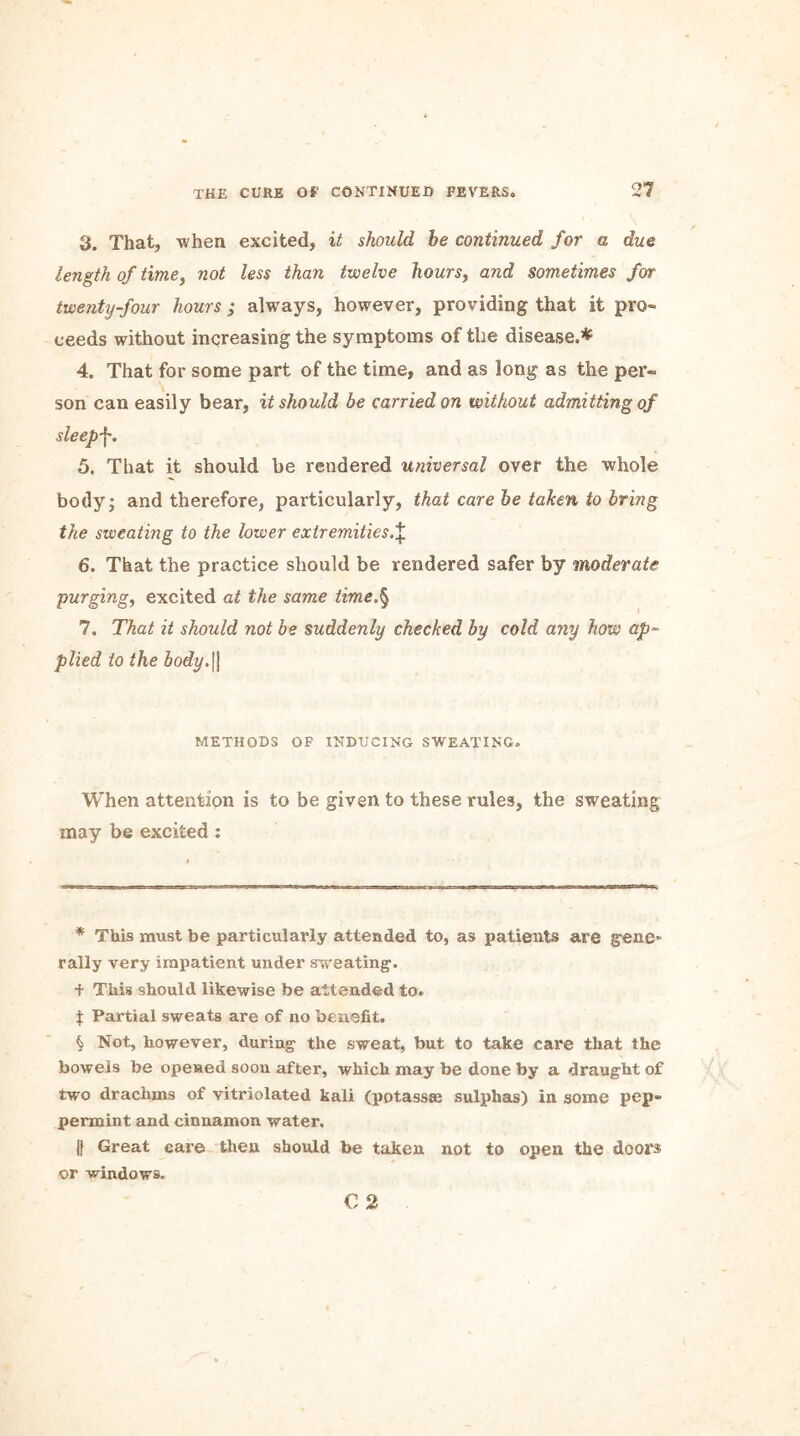 3. That, when excited, it should he continued for a due length of time, not less than twelve hours, and sometimes for twenty-four hours ; always, however, providing that it pro- ceeds without increasing the symptoms of the disease.* * * § 4. That for some part of the time, and as long as the per- son can easily bear, it should be carried on without admitting of sleepy. 5. That it should be rendered universal over the whole body; and therefore, particularly, that care he taken to bring the swcatmg to the lower extremities.^ 6. That the practice should be rendered safer by moderate purging, excited at the same time.§ 7. That it should not be suddenly checked by cold any how ap- plied to the body.\\ METHODS OF INDUCING SWEATING. When attention is to be given to these rules, the sweating may be excited : * This must be particularly attended to, as patients are gene* rally very impatient under sweating, f This should likewise be attended to. i Partial sweats are of no benefit. § Not, however, during the sweat, but to take care that the bowels be opened soon after, which may be done by a draught of two drachms of vitriolated kali (potassse sulphas) in some pep- permint and cinnamon water. || Great care then should be taken not to open the doors or windows. C 2