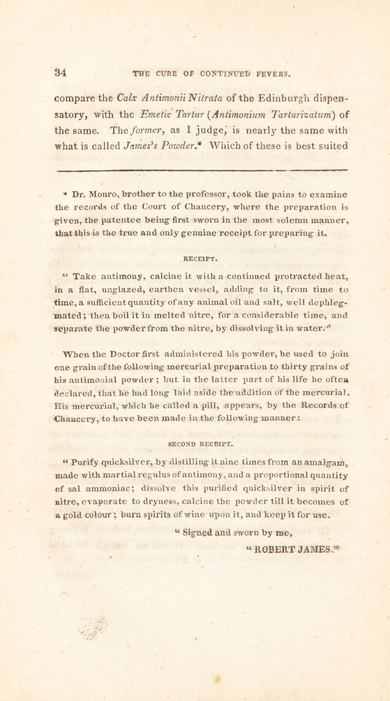 compare the Calx AntimoniiNilrata of the Edinburgh dispen= satory, with the Emetic Tartar (Antimonium Tarturizatum) of the same. The former, as I judge,' is nearly the same with what is called James’s Poivder.* Which of these is best suited * Dr. Monro, brother to the professor, took the pains to examine the records of the Court of Chancery, where the preparation is given, the patentee being first sworn in the most solemn manner, that this is the true and only genuine receipt for preparing it, RECEIPT. “ Take antimony, calcine it with a continued protracted heat, in a flat, unglazed, earthen vessel, adding to it, from time to time, a sufficient quantity of any animal oil and salt, well dephleg- mated; then boil it in melted nitre, for a considerable time, and separate the powder from the nitre, by dissol ving it in water. When the Doctor first administered his powder, he used to join one grain of the following mercurial preparation to thirty grains of his antimonial powder ; but in the latter part of liis life he often declared, that he had long laid aside the addition of the mercurial. His mercurial, which he called a pill, appears, by the Records of Chancery, to have been made in the following manner: SECOND RECEIPT. “ Purify quicksilver, by distilling it nine times from an amalgam, made with martial regulus of antimony, and a proportional quantity of sal ammoniac; dissolve this purified quicksilver in spirit of nitre, evaporate to dryness, calcine the powder till it becomes of a gold colour; burn spirits of wine upon it, and keep it for use. w Signed and sworn by me. M ROBERT JAMES