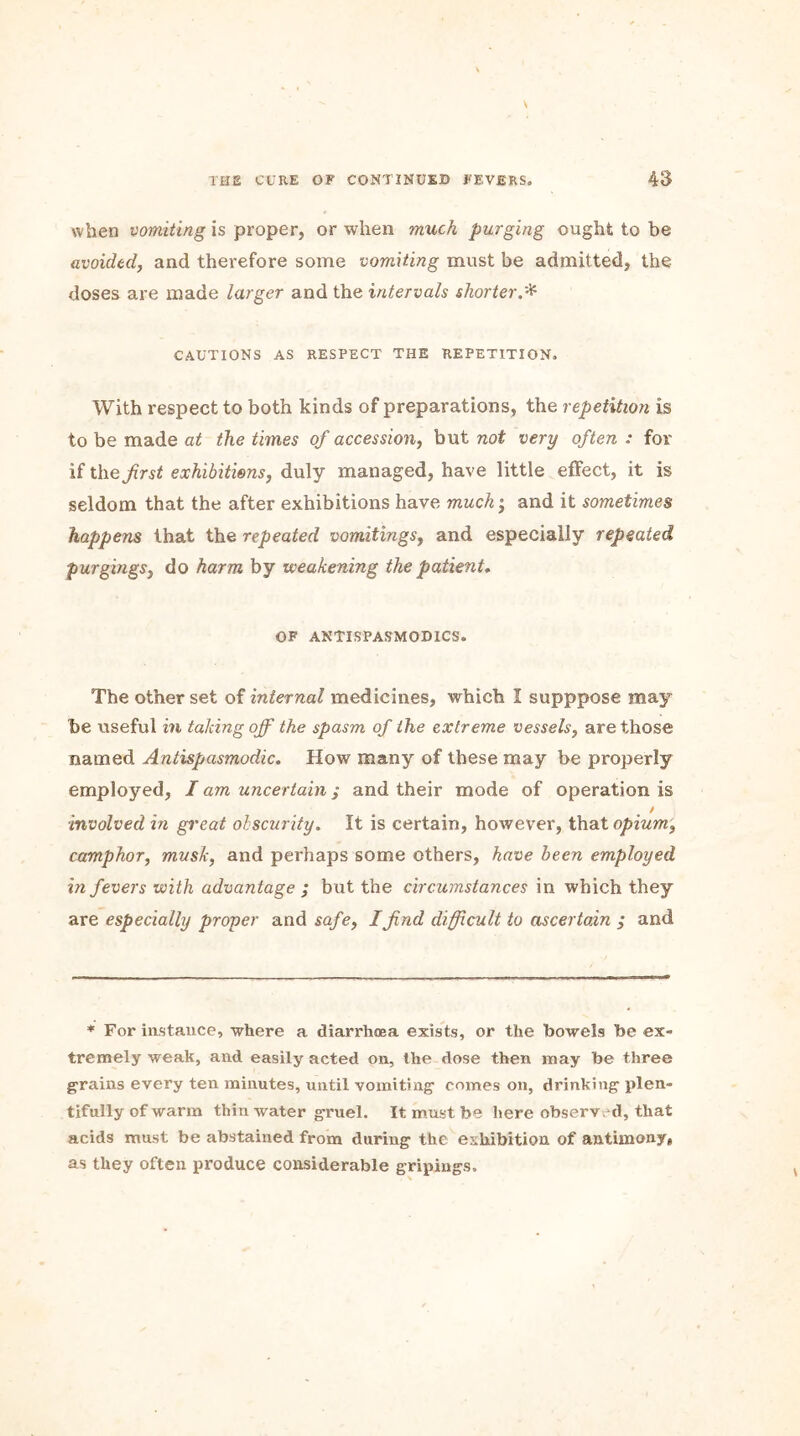 when vomiting is proper, or when much purging ought to be avoided, and therefore some vomiting must be admitted, the doses are made larger and the intervals shorter CAUTIONS AS RESPECT THE REPETITION. With respect to both kinds of preparations, the repetition is to be made at the times of accession, but not very often : for if thejfo\s£ exhibitions, duly managed, have little effect, it is seldom that the after exhibitions have much; and it sometimes happens that the repeated vomitings, and especially repeated purgings, do harm by weakening the patient. of antispasmodics. The other set of internal medicines, which I supppose may be useful in taking ojf the spasm of the extreme vessels, are those named Antispasmodic. How many of these may be properly employed, I am uncertain ; and their mode of operation is / involved in gi'eat obscurity. It is certain, however, that opium, camphor, musk, and perhaps some others, have been employed in fevers with advantage ; but the circumstances in which they are especially proper and safe, I find difficult to ascertain ; and * For instance, where a diarrhoea exists, or the bowels be ex- tremely weak, and easily acted on, the dose then may be three grains every ten minutes, until vomiting comes on, drinking plen- tifully of warm thin water gruel. It must be here observ d, that acids must be abstained from during the exhibition of antimony* as they often produce considerable gripings.