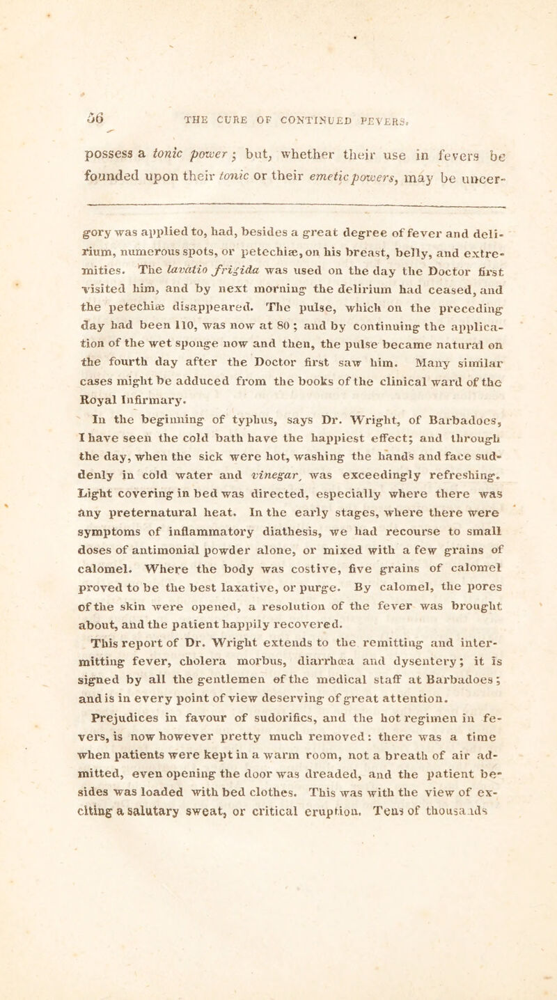 possess a tonic power} but, whether their use in fevers be founded upon their tonic or their emetic powers, may be uncer- gory was applied to, had, besides a great degree of fever and deli- rium, numerous spots, or petechia;, on his breast, belly, and extre- mities. The lavatio frigida was used on the day the Doctor first visited him, and by next morning the delirium had ceased, and the petechias disappeared. The pulse, which on the preceding day had been 110, was now at 80 ; and by continuing the applica- tion of the wet sponge now and then, the pulse became natural on the fourth day after the Doctor first saw him. Many similar cases might be adduced from the books of the clinical ward of the Royal Infirmary. In the beginning of typhus, says Dr. Wright, of Barbadocs, I have seen the cold bath have the happiest effect; and through the day, when the sick were hot, washing the hands and face sud- denly in cold water and vinegar, was exceedingly refreshing. Light covering in bed was directed, especially where there was any preternatural heat. In the early stages, where there were symptoms of inflammatory diathesis, we had recourse to small doses of antimonial powder alone, or mixed with a few grains of calomel. Where the body was costive, five grains of calomel proved to be the best laxative, or purge. By calomel, the pores of the skin Avere opened, a resolution of the fever was brought about, and the patient happily recovered. This report of Dr. Wright extends to the remitting and inter- mitting fever, cholera morbus, diarrhoea and dysentery; it is signed by all the gentlemen of the medical staff at Barbadoes; and is in every point of view deserving of great attention. Prejudices in favour of sudorifics, and the hot regimen in fe- vers, is now however pretty much removed: there was a time when patients were kept in a warm room, not a breath of air ad- mitted, even opening the door Avas dreaded, and the patient be- sides was loaded vvith bed clothes. This Avas with the view of ex- citing a salutary sweat, or critical eruption, Tens of thousands