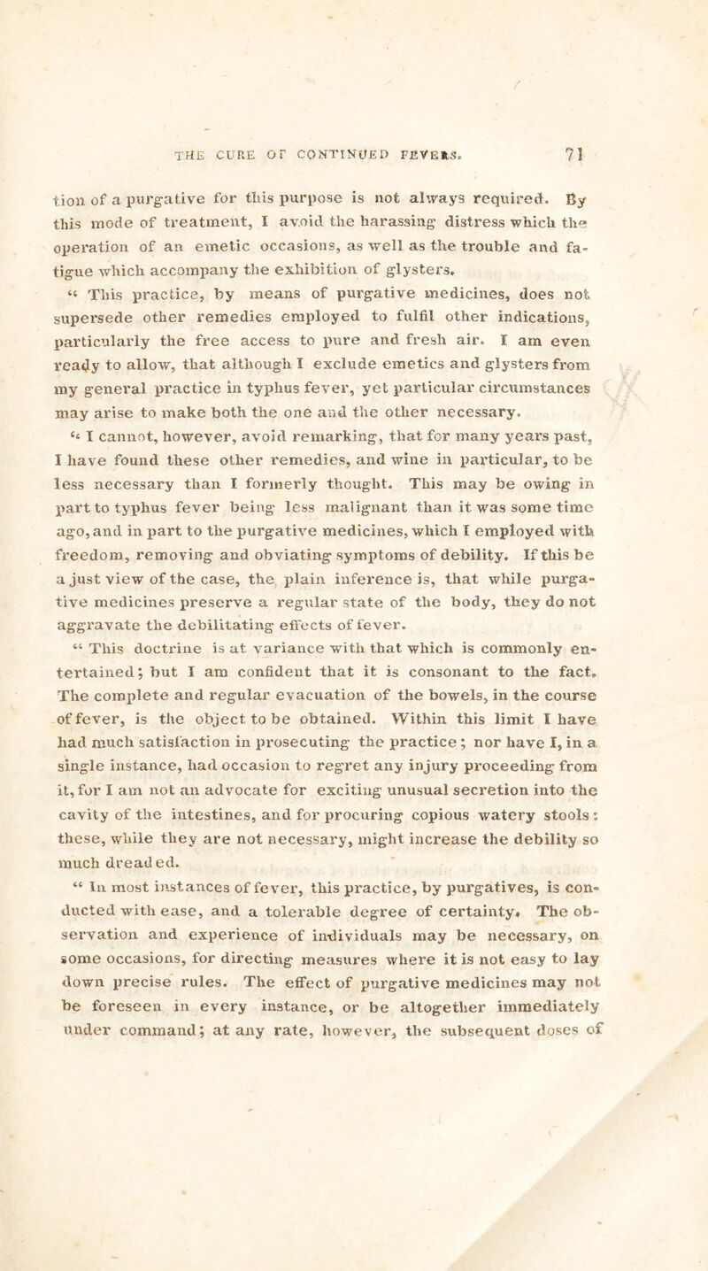 tion of a purgative for tins purpose is not always required. By this mode of treatment, I avoid the harassing distress which the operation of an emetic occasions, as well as the trouble and fa- tigue which accompany the exhibition of glysters. « This practice, by means of purgative medicines, does not supersede other remedies employed to fulfil other indications, particularly the free access to pure and fresh air. I am even ready to allow, that although I exclude emetics and glysters from my genei'al practice in typhus fever, yet particular circumstances may arise to make both the one and the other necessary. ‘‘ I cannot, however, avoid remarking, that for many years past, I have found these other remedies, and wine in particular, to be less necessary than I formerly thought. This may be owing in part to typhus fever being less malignant than it was some time ago, and in part to the purgative medicines, which I employed with freedom, removing and obviating symptoms of debility. If this be a just view of the case, the plain inference is, that while purga- tive medicines preserve a regular state of the body, they do not aggravate the debilitating effects of fever. “ This doctrine is at variance with that which is commonly en- tertained ; but I am confident that it is consonant to the fact. The complete and regular evacuation of the bowels, in the course of fever, is the object to be obtained. Within this limit I have had much satisfaction in prosecuting the practice ; nor have I, in a single instance, had occasion to regret any injury proceeding from it, for I am not an advocate for exciting unusual secretion into the cavity of the intestines, and for procuring copious watery stools: these, while they are not necessary, might increase the debility so much dreaded. “ lu most instances of fever, this practice, by purgatives, is con- ducted with ease, and a tolerable degree of certainty. The ob- servation and experience of individuals may be necessary, on some occasions, for directing measures where it is not easy to lay down precise rules. The effect of purgative medicines may not be foreseen in every instance, or be altogether immediately under command; at any rate, however, the subsequent doses of