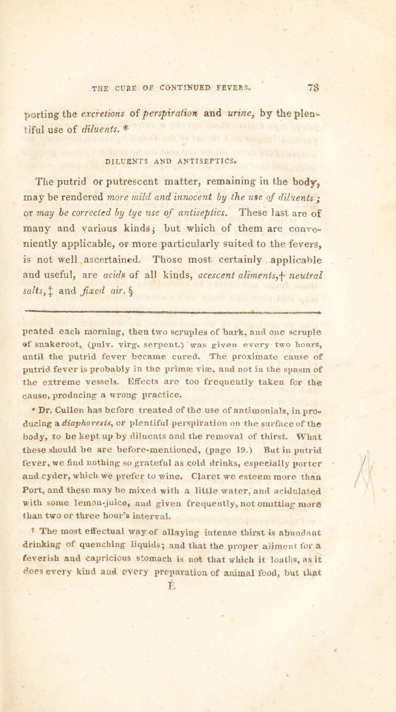 porting the excretions of perspiration and urine, by the plen- tiful use of diluents. * DILUENTS AND ANTISEPTICS. The putrid or putrescent matter, remaining in the body^ may be rendered more mild and innocent by the use of diluents ; or may be corrected by tye ?ise of antiseptics. These last are of many and various kinds $ but which of them are conve- niently applicable, or more particularly suited to the fevers, is not well ascertained. Those most certainly applicable and useful, are acids of all kinds, acescent aliments,f neutral salts,X and fixed air. § peated each morning', then two scruples of hark, and one scruple of snakeroot, (pulv. virg. serpent.) was given every two hours, until the putrid fever became cured. The proximate cause of putrid fever is probably in the primse vise, and not in the spasm of the extreme vessels. Effects are too frequently taken for the cause, producing a wrong practice. * Dr. Cullen has before treated of the use of antimonials, in pro- ducing a. diaphoresis, or plentiful perspiration on the surface of the body, to be kept up by diluents and the removal of thirst. What these should be are before-mentioned, (page 19.) But in putrid fever, we find nothing so grateful as cold drinks, especially porter and cyder, which we prefer to wine. Claret we esteem more than Port, and these may be mixed with a little water, and acidulated with some lemon-juice, and given frequently, not omitting more than two or three hour’s interval. 5 The most effectual way of allaying intense thirst is abundapt drinking of quenching liquids; and that the proper aliment for a feverish and capricious stomach is not that which it loaths, as it does every kind and every preparation of animal food, but that E