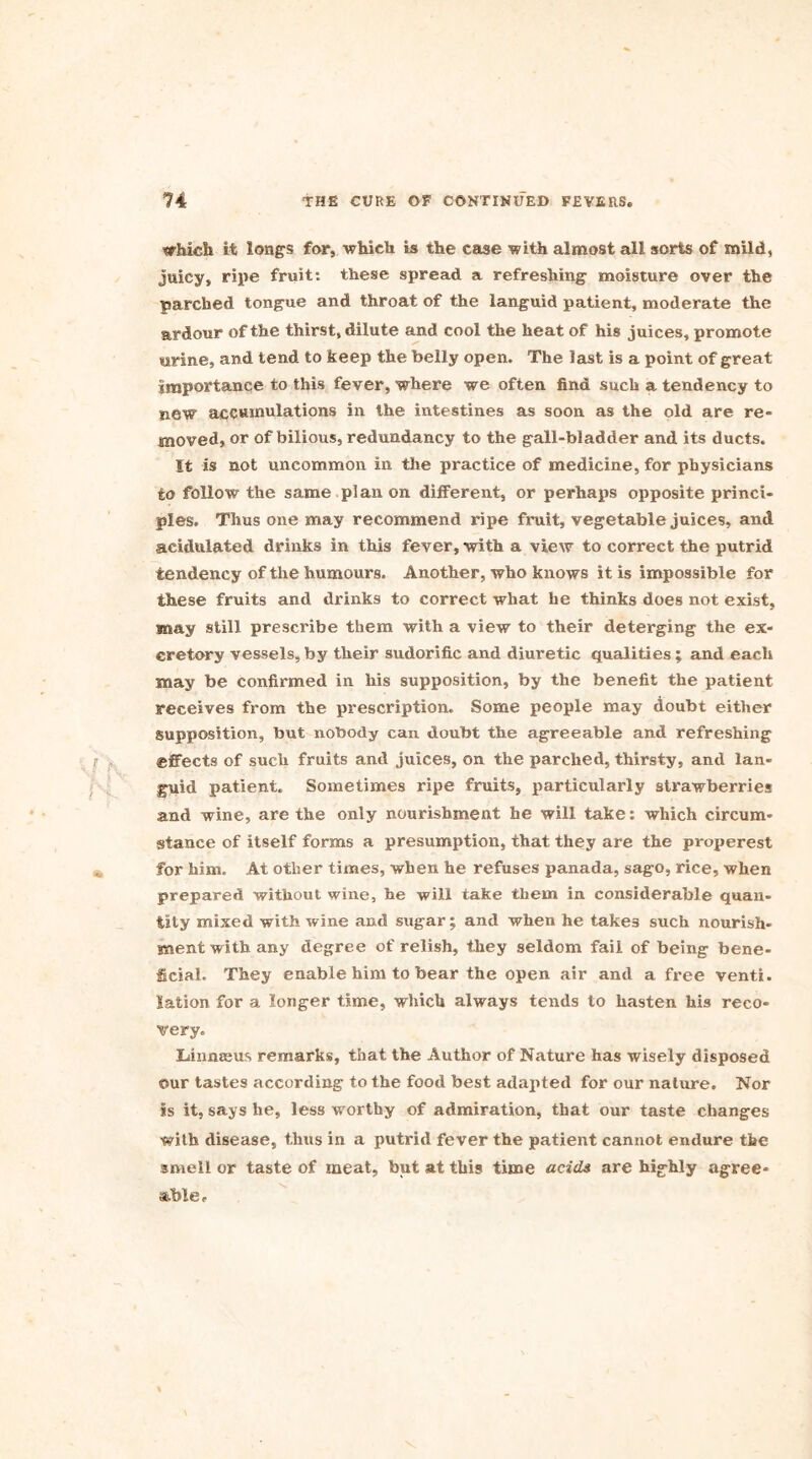 which it longs for, which is the case with almost all sorts of mild, juicy, ripe fruit: these spread a refreshing moisture over the parched tongue and throat of the languid patient, moderate the ardour of the thirst, dilute and cool the heat of his juices, promote urine, and tend to keep the belly open. The last is a point of great importance to this fever, where we often find such a tendency to new accumulations in the intestines as soon as the old are re- moved, or of bilious, redundancy to the gall-bladder and its ducts. It is not uncommon in the practice of medicine, for physicians to follow the same plan on different, or perhaps opposite princi- ples. Thus one may recommend ripe fruit, vegetable juices, and acidulated drinks in this fever, with a view to correct the putrid tendency of the humours. Another, who knows it is impossible for these fruits and drinks to correct what he thinks does not exist, may still prescribe them with a view to their deterging the ex- cretory vessels, by their sudorific and diuretic qualities ; and each may be confirmed in his supposition, by the benefit the patient receives from the prescription. Some people may doubt either supposition, but nobody can doubt the agreeable and refreshing effects of such fruits and juices, on the parched, thirsty, and lan- guid patient. Sometimes ripe fruits, particularly strawberries and wine, are the only nourishment he will take: which circum- stance of itself forms a presumption, that they are the properest for him. At other times, when he refuses panada, sago, rice, when prepared without wine, he will take them in considerable quan- tity mixed with wine and sugar; and when he takes such nourish- ment with any degree of relish, they seldom fail of being bene- ficial. They enable him to bear the open air and a free venti. lation for a longer time, which always tends to hasten his reco- very. Xnnmeus remarks, that the Author of Nature has wisely disposed ©ur tastes according to the food best adapted for our nature. Nor is it, says he, less worthy of admiration, that our taste changes with disease, thus in a putrid fever the patient cannot endure the smell or taste of meat, but at this time acids are highly agree- able *