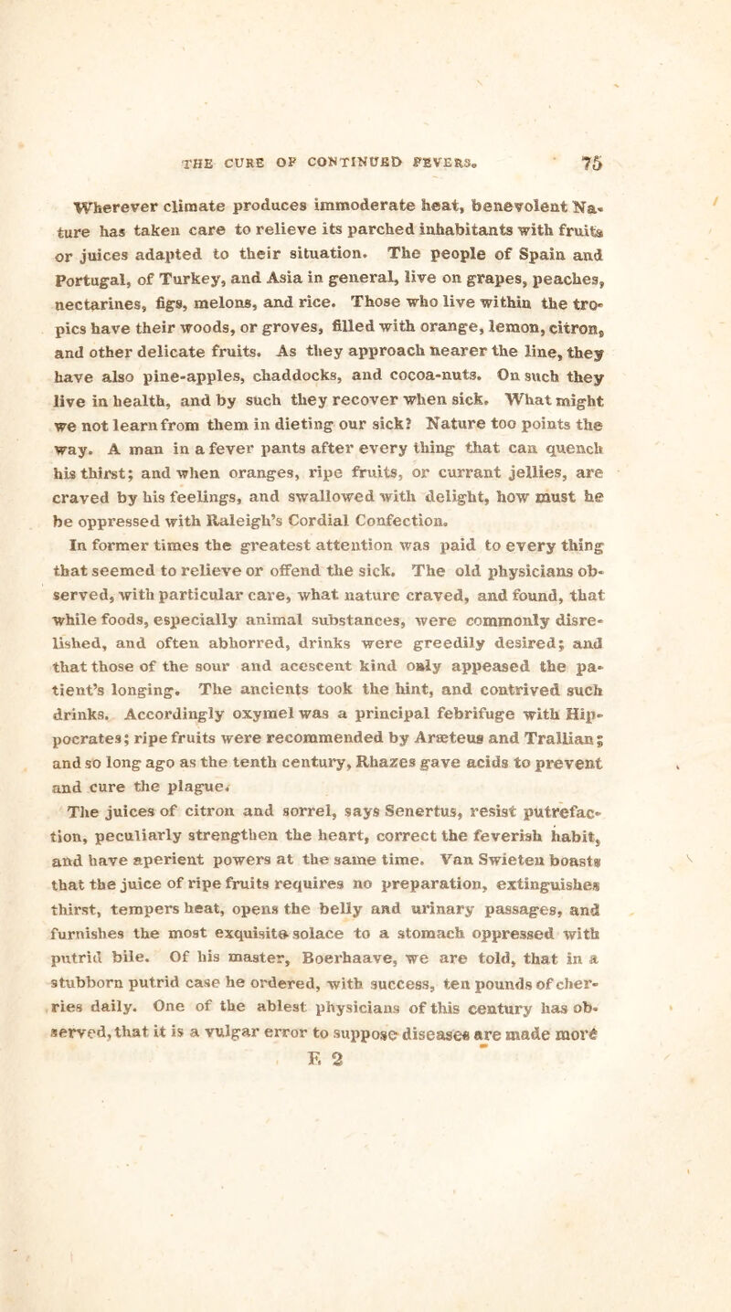 Wherever climate produces immoderate heat, benevolent Na- ture has taken care to relieve its parched inhabitants with fruits or juices adapted to their situation. The people of Spain and Portugal, of Turkey, and Asia in general, live on grapes, peaches, nectarines, figs, melons, and rice. Those who live within the tro- pics have their woods, or groves, filled with orange, lemon, citron,, and other delicate fruits. As they approach nearer the line, they have also pine-apples, chaddocks, and cocoa-nuts. On such they live in health, and by such they recover when sick. What might we not learn from them in dieting our sick? Nature too points the way. A man in a fever pants after every thing that can quench his thirst; and when oranges, ripe fruits, or currant jellies, are craved by his feelings, and swallowed with delight, how must he be oppressed with Raleigh’s Cordial Confection. In former times the greatest attention was paid to every thing that seemed to relieve or offend the sick. The old physicians ob- served, with particular care, what nature craved, and found, that while foods, especially animal substances, were commonly disre- lished, and often abhorred, drinks were greedily desired; and that those of the sour and acescent kind only appeased the pa- tient’s longing. The ancients took the hint, and contrived such drinks. Accordingly oxymel was a principal febrifuge with Hip- pocrates; ripe fruits were recommended by Arseteus and Trallian^ and so long ago as the tenth century, Rhazes gave acids to prevent and cure the plague. The juices of citron and sorrel, says Senertus, resist putrefac- tion, peculiarly strengthen the heart, correct the feverish habit, and have aperient powers at the same time. Van Swieten boast® that the juice of ripe fruits requires no preparation, extinguishes thirst, tempers heat, opens the belly and urinary passages, and furnishes the most exquisite solace to a stomach oppressed with putrid bile. Of his master, Boerhaave, we are told, that in a stubborn putrid case he ordered, with success, ten pounds of cher- ries daily. One of the ablest physicians of this century has ob- served, that it is a vulgar error to suppose disease* are made mor£ F. 2