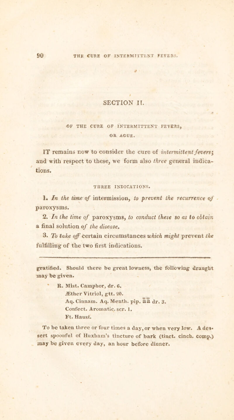 SECTION IT. OF THE CURE OF INTERMITTENT FEVERS* * OR AGUE. IT remains now to consider the cure of intermittent fevers j and with respect to these* we form also three general indica- tions* THREE INDICATIONS. 1. In the time of intermission, to prevent the recurrence of pai'oxysms. 2. In the time of paroxysms, to conduct these so as to obtain a final solution of the disease. 3. To take off certain circumstances which might prevent the fulfilling of the two first indications. gratified. Should there be great lowness, the following draught may be given. * R. Mist. Camphor, dr. 6. iEther Vitriol, gtt. 20. Aq. Cinnam. Aq. Menth. pip. aa dr. 3. Confect. Aromatic, scr. 1. Ft. Haust. To be taken three or four times a day, or when very low. A de»* sert spoonful of Huxham’s tincture of bark (tinct. cinch, comp.) may be given every day, an hour before dinner.