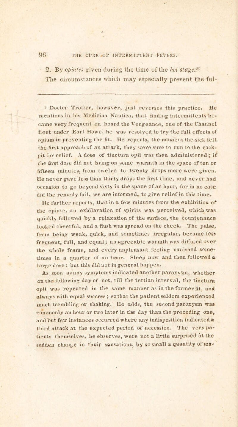 2. By opiates given during the time of the hoi stage.* The circumstances which may especially prevent the ful- * Doctor Trotter, however, just reverses this practice. He mentions in his Medicina Nautica, that finding' intermittent® be- came very frequent on board the Vengeance, one of the Channel fleet under Earl Howe, he -was resolved to try the full effects of opium in preventing the fit. He reports, the moment the sick felt the first approach of an attack, they were sure to run to the cock- pit for relief. A dose of tinctura opii was then administered; if the first dose did not bring on some warmth in the space of ten or fifteen minutes, from twelve to twenty drops more were given. He never gave less than thirty drops the first time, and never had occasion to go beyond sixty in the space of an hour, for in no case did the remedy fail, we are informed, to give relief in this time. He further reports, that in a few minutes from the exhibition of the opiate, an exhilaration of spirits was perceived, which was quickly followed by a relaxation of the surface, the countenance looked cheerful, and a flush was spread on the cheek. The pulse, from being weak, quick, and sometimes irregular, became less frequent, full, and equal; an agreeable warmth was diffused over the whole frame, and every unpleasant feeling vanished some- times in a quarter of an hour. Sleep now and then followed a large dose ; but this did not in general happen. As soon as any symptoms indicated another paroxysm, whether on the following day or not, till the tertian interval, the tinctura opii was repeated in the same manner as in the former fit, and always with equal success; so that the patient seldom experienced much trembling or shaking. He adds, the second paroxysm was commonly an hour or two later in the day than the preceding one, and but few instances occurred where any indisposition indicated a third attack at the expected period of accession. The very pa- tients themselves, he observes, were not a little surprised at the sudden change in their sensations, by so small a quantity of me-