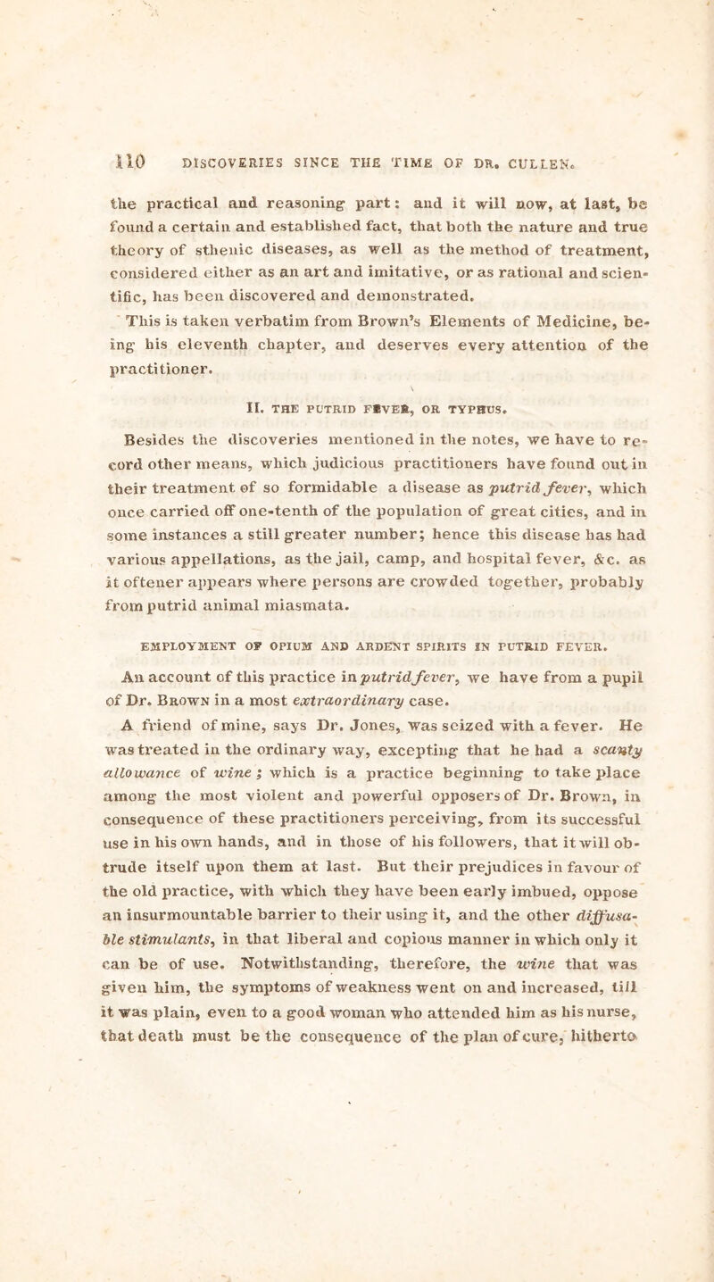 the practical and reasoning- part: and it will now, at last, be found a certain and established fact, that both the nature and true theory of sthenic diseases, as well as the method of treatment, considered either as an art and imitative, or as rational and scien- tific, has been discovered and demonstrated. This is taken verbatim from Brown’s Elements of Medicine, be- ing- his eleventh chapter, and deserves every attention of the practitioner. II. THE PUTRID FIVE®, OR TYPHUS. Besides the discoveries mentioned in the notes, we have to re cord other means, which judicious practitioners have found out in their treatment of so formidable a disease as putrid fever, which once carried off one-tenth of the population of great cities, and in some instances a still greater number; hence this disease has had various appellations, as the jail, camp, and hospital fever, &c. as it oftener appears where persons are crowded together, probably from putrid animal miasmata. EMPLOYMENT OF OPIUM AND ARDENT SPIRITS IN PUTRID FEVER. An account of this practice in putrid fever, we have from a pupil of Dr. Brown in a most extraordinary case. A friend of mine, says Dr. Jones, was seized with a fever. He was treated in the ordinary way, excepting that he had a scanty allowance of wine ; which is a practice beginning to take place among the most violent and powerful opposers of Dr. Brown, in consequence of these practitioners perceiving, from its successful use in his own hands, and in those of his followers, that it will ob- trude itself upon them at last. But their prejudices in favour of the old practice, with which they have been early imbued, oppose an insurmountable barrier to their using it, and the other dffusa- He stimulants, in that liberal and copious manner in which only it can be of use. Notwithstanding, therefore, the wine that was given him, the symptoms of weakness went on and increased, till it was plain, even to a good woman who attended him as his nurse, that death must be the consequence of the plan of cure, hitherto