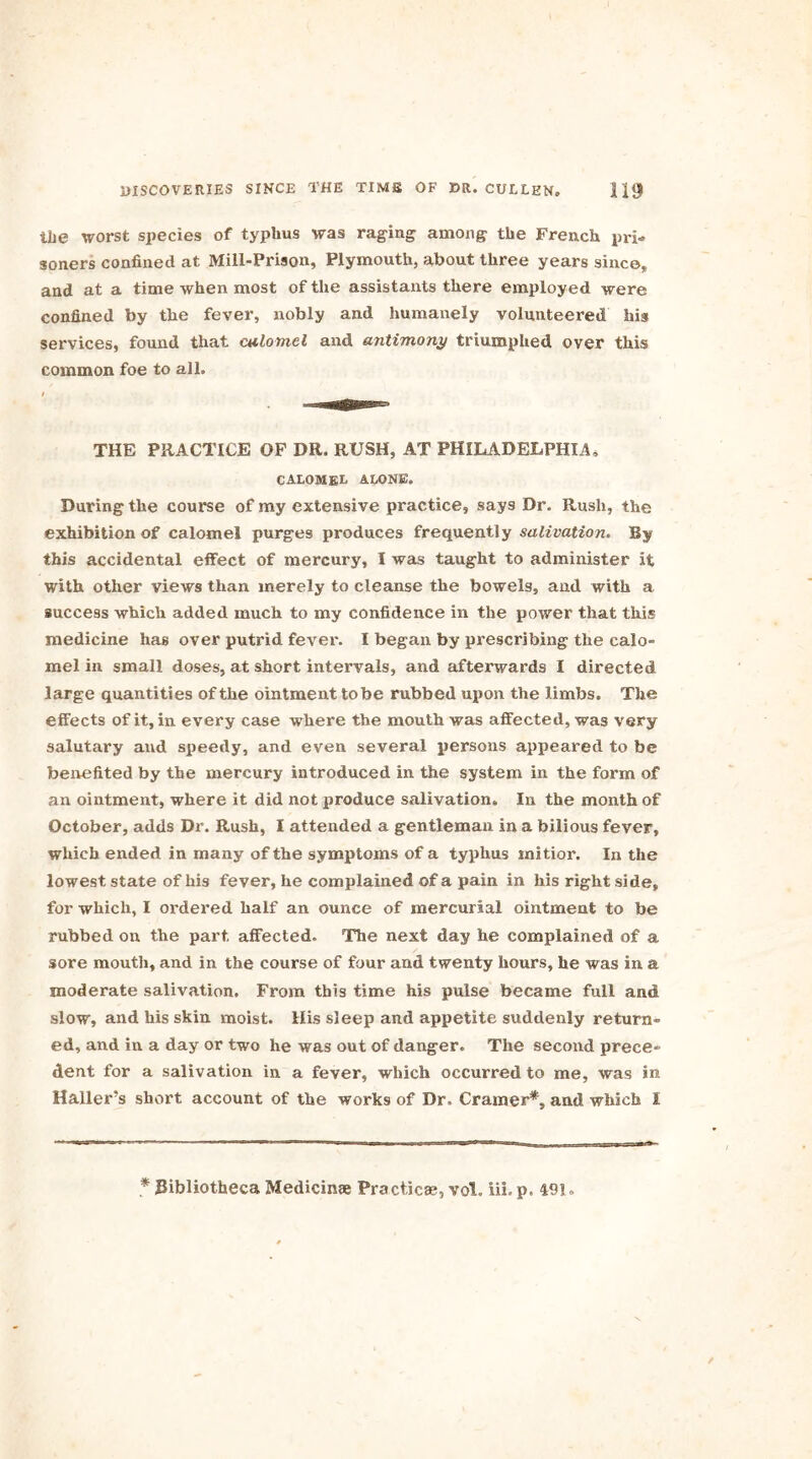 the worst species of typhus was raging among the French pri- soners confined at Mill-Prison, Plymouth, about three years since, and at a time when most of the assistants there employed were confined by the fever, nobly and humanely volunteered his services, found that calomel and antimony triumphed over this common foe to all. THE PRACTICE OF DR, RUSH, AT PHILADELPHIA, CALOMEL ALONE. During the course of my extensive practice, says Dr. Rush, the exhibition of calomel purges produces frequently salivation. By this accidental effect of mercury, I was taught to administer it with other views than merely to cleanse the bowels, and with a success which added much to my confidence in the power that this medicine has over putrid fever. I began by prescribing the calo- mel in small doses, at short intervals, and afterwards I directed large quantities of the ointment tobe rubbed upon the limbs. The effects of it, in every case where the mouth was affected, was very salutary and speedy, and even several persons appeared to be benefited by the mercury introduced in the system in the form of an ointment, where it did not produce salivation. In the month of October, adds Dr. Rush, I attended a gentleman in a bilious fever, which ended in many of the symptoms of a typhus mitior. In the lowest state of his fever, he complained of a pain in his right side, for which, I ordered half an ounce of mercurial ointment to be rubbed on the part affected. The next day he complained of a sore mouth, and in the course of four and twenty hours, he was in a moderate salivation. From this time his pulse became full and slow, and his skin moist. His sleep and appetite suddenly return- ed, and iu a day or two he was out of danger. The second prece- dent for a salivation in a fever, which occurred to me, was in Haller’s short account of the works of Dr. Cramer*, and which 1 * Ribliotheca Medicinae Practical, vol. iii. p. 49!