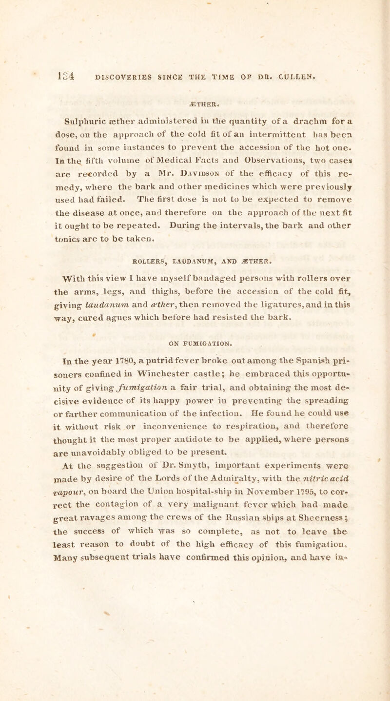 .ETHER. Sulphuric rather administered in the quantity of a drachm for a dose, on the approach of the cold fit of an intermittent lias been found in some instances to prevent the accession of the hot one. In the fifth volume of Medical Facts and Observations, two cases are recorded by a Mr. Davidson of the efficacy of this re- medy, where the bark and other medicines which were previously used had failed. The first dose is not to be expected to remove the disease at once, and therefore on the approach of the next fit it ought to be repeated. During the intervals, the bark and other tonics are to be taken. ROLLERS, LAUDANUM, AND .ETHER. With this view I have myself bandaged persons with rollers over the arms, legs, and thighs, before the accession of the cold fit, giving laudanum and aether, then removed the ligatures, and in this way, cured agues which before had resisted the bark. 0 ON FUMIGATION. In the year 1780, a putrid fever broke out among the Spanish pri- soners confined in Winchester castle; he embraced this opportu- nity of giving fumigation a fair trial, and obtaining the most de- cisive evidence of its happy power in preventing the spreading or farther communication of the infection. He found lie could use it without risk or inconvenience to respiration, and therefore thought it the most proper antidote to be applied, where persons are unavoidably obliged to be present. At the suggestion of Dr. Smyth, important experiments were made by desire of the Lords of the Admiralty, with the nitric acid vapour, on board the Union hospital-ship in November 1795, to cor- rect the contagion of a very malignant fever which had made great ravages among the crews of the Russian ships at Sheerness ; the success of which was so complete, as not to leave the least reason to doubt of the high efficacy of this fumigation. Many subsequent trials have confirmed this opinion, and have in*