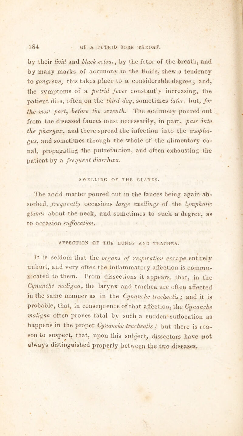 by their livid and black colour, by the fetor of the breath, and by many marks of acrimony in the fluids, shew a tendency to gangrenef this takes place to a considerable degree ; and, the symptoms of a putrid fever constantly increasing, the patient dies, often on the third day, sometimes later, but, for the most port, before the seventh. The acrimony poured out from the diseased fauces must necessarily, in part, pass into the pharynx, and there spread the infection into the oesopha- gus, and sometimes through the whole of the alimentary ca- nal, propagating the putrefaction, and often exhausting the patient by a frequent diarrhoea. SWELLING OF THE GLANDS. The acrid matter poured out in the fauces being again ab- sorbed, frequently occasions large swellings of the lymphatic glands about the neck, and sometimes to such a degree, as to occasion suffocation. AFFECTION OF THE LUNGS AND TRACHEA. It is seldom that the organs of respiration escape entirely unhurt, and very often the inflammatory affection is commu- nicated to them. From dissections it appears, that, in the Cynanche maligna, the larynx and trachea are often affected in the same manner as in the Cynanche trachealis; and it is probable, that, in consequence of that affection, the Cynanche maligna often proves fatal by such a sudden suffocation as happens in the proper Cynanche trachealis ; but there is rea- son to suspect, that, upon this subject, dissectors have not always distinguished properly between the two diseases.